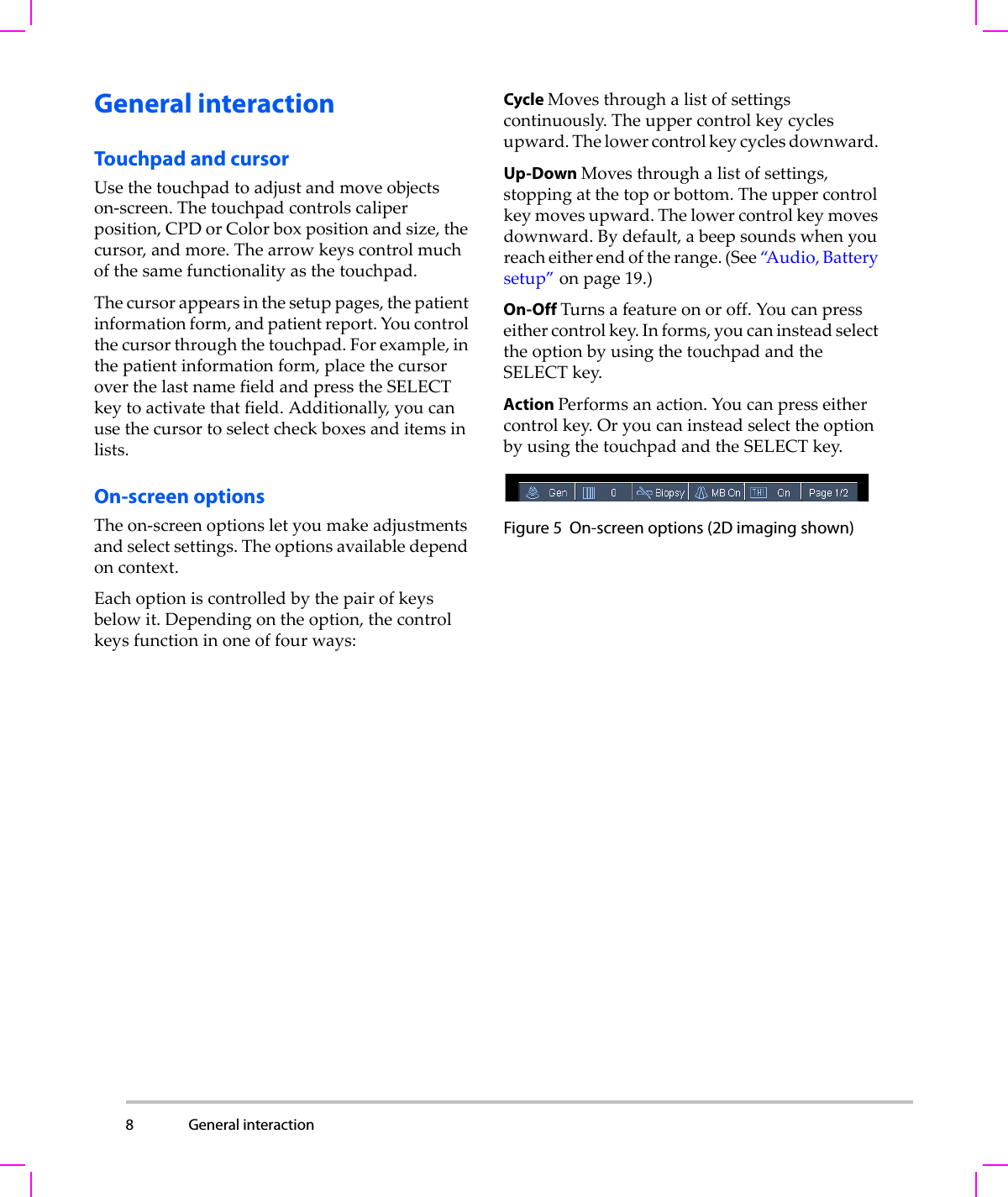 8 General interaction  General interactionTouchpad and cursorUsethetouchpadtoadjustandmoveobjectson‐screen.Thetouchpadcontrolscaliperposition,CPDorColorboxpositionandsize,thecursor,andmore.Thearrowkeyscontrolmuchofthesamefunctionalityasthetouchpad.Thecursorappearsinthesetuppages,thepatientinformationform,andpatientreport.Youcontrolthecursorthroughthetouchpad.Forexample,inthepatientinformationform,placethecursoroverthelastnamefieldandpresstheSELECTkeytoactivatethatfield.Additionally,youcanusethecursortoselectcheckboxesanditemsinlists.On-screen optionsTheon‐screenoptionsletyoumakeadjustmentsandselectsettings.Theoptionsavailabledependoncontext.Eachoptioniscontrolledbythepairofkeysbelowit.Dependingontheoption,thecontrolkeysfunctioninoneoffourways:Cycle Movesthroughalistofsettingscontinuously.Theuppercontrolkeycyclesupward.Thelowercontrolkeycyclesdownward.Up-Down Movesthroughalistofsettings,stoppingatthetoporbottom.Theuppercontrolkeymovesupward.Thelowercontrolkeymovesdownward.Bydefault,abeepsoundswhenyoureacheitherendoftherange.(See“A u d i o , Batterysetup”onpage 19.)On-Off Turnsafeatureonoroff.Youcanpresseithercontrolkey.Informs,youcaninsteadselecttheoptionbyusingthetouchpadandtheSELECTkey.Action Performsanaction.Youcanpresseithercontrolkey.OryoucaninsteadselecttheoptionbyusingthetouchpadandtheSELECTkey.Figure 5 On-screen options (2D imaging shown) 