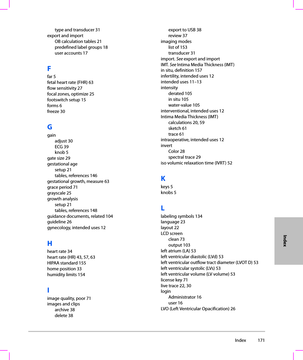  Index 171Indextype and transducer 31export and importOB calculation tables 21predefined label groups 18user accounts 17Ffar 5fetal heart rate (FHR) 63flow sensitivity 27focal zones, optimize 25footswitch setup 15forms 6freeze 30Ggainadjust 30ECG 39knob 5gate size 29gestational agesetup 21tables, references 146gestational growth, measure 63grace period 71grayscale 25growth analysissetup 21tables, references 148guidance documents, related 104guideline 26gynecology, intended uses 12Hheart rate 34heart rate (HR) 43, 57, 63HIPAA standard 155home position 33humidity limits 154Iimage quality, poor 71images and clipsarchive 38delete 38export to USB 38review 37imaging modeslist of 153transducer 31import. See export and importIMT. See Intima Media Thickness (IMT)in situ, definition 157infertility, intended uses 12intended uses 11–13intensityderated 105in situ 105water-value 105interventional, intended uses 12Intima Media Thickness (IMT)calculations 20, 59sketch 61trace 61intraoperative, intended uses 12invertColor 28spectral trace 29iso volumic relaxation time (IVRT) 52Kkeys 5knobs 5Llabeling symbols 134language 23layout 22LCD screenclean 73output 103left atrium (LA) 53left ventricular diastolic (LVd) 53left ventricular outflow tract diameter (LVOT D) 53left ventricular systolic (LVs) 53left ventricular volume (LV volume) 53license key 71live trace 22, 30loginAdministrator 16user 16LVO (Left Ventricular Opacification) 26