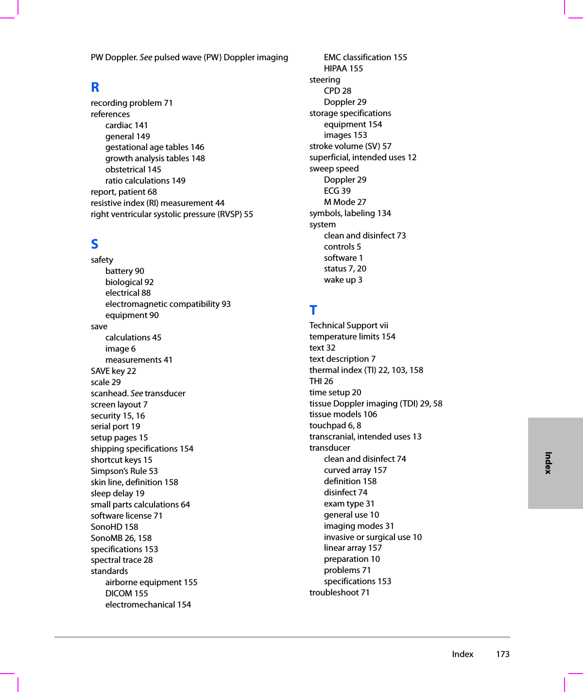  Index 173IndexPW Doppler. See pulsed wave (PW) Doppler imagingRrecording problem 71referencescardiac 141general 149gestational age tables 146growth analysis tables 148obstetrical 145ratio calculations 149report, patient 68resistive index (RI) measurement 44right ventricular systolic pressure (RVSP) 55Ssafetybattery 90biological 92electrical 88electromagnetic compatibility 93equipment 90savecalculations 45image 6measurements 41SAVE key 22scale 29scanhead. See transducerscreen layout 7security 15, 16serial port 19setup pages 15shipping specifications 154shortcut keys 15Simpson’s Rule 53skin line, definition 158sleep delay 19small parts calculations 64software license 71SonoHD 158SonoMB 26, 158specifications 153spectral trace 28standardsairborne equipment 155DICOM 155electromechanical 154EMC classification 155HIPAA 155steeringCPD 28Doppler 29storage specificationsequipment 154images 153stroke volume (SV) 57superficial, intended uses 12sweep speedDoppler 29ECG 39M Mode 27symbols, labeling 134systemclean and disinfect 73controls 5software 1status 7, 20wake up 3TTechnical Support viitemperature limits 154text 32text description 7thermal index (TI) 22, 103, 158THI 26time setup 20tissue Doppler imaging (TDI) 29, 58tissue models 106touchpad 6, 8transcranial, intended uses 13transducerclean and disinfect 74curved array 157definition 158disinfect 74exam type 31general use 10imaging modes 31invasive or surgical use 10linear array 157preparation 10problems 71specifications 153troubleshoot 71