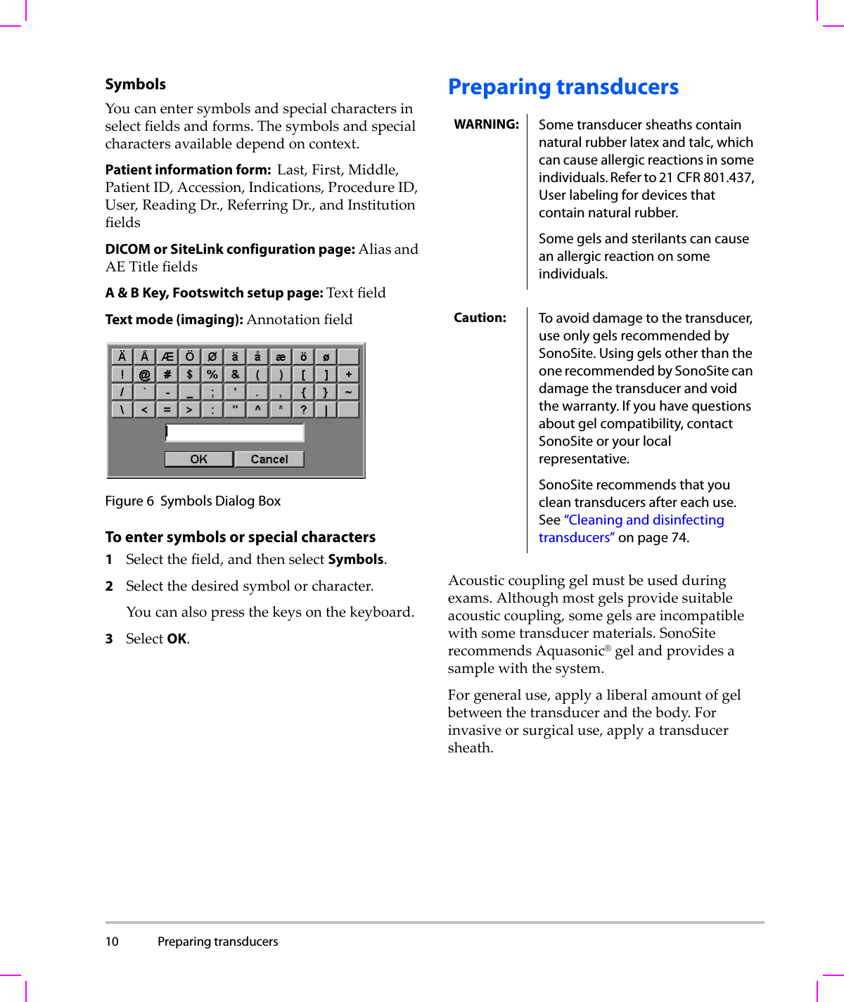 10 Preparing transducers  SymbolsYoucanentersymbolsandspecialcharactersinselectfieldsandforms.Thesymbolsandspecialcharactersavailabledependoncontext.Patient information form:  Last,First,Middle,PatientID,Accession,Indications,ProcedureID,User,ReadingDr.,ReferringDr.,andInstitutionfieldsDICOM or SiteLink configuration page: AliasandAETitlefieldsA &amp; B Key, Footswitch setup page: TextfieldText mode (imaging): AnnotationfieldFigure 6 Symbols Dialog BoxTo enter symbols or special characters1Selectthefield,andthenselectSymbols.2Selectthedesiredsymbolorcharacter.Youcanalsopressthekeysonthekeyboard.3SelectOK.Preparing transducersAcousticcouplinggelmustbeusedduringexams.Althoughmostgelsprovidesuitableacousticcoupling,somegelsareincompatiblewithsometransducermaterials.SonoSiterecommendsAquasonic®gelandprovidesasamplewiththesystem.Forgeneraluse,applyaliberalamountofgelbetweenthetransducerandthebody.Forinvasiveorsurgicaluse,applyatransducersheath.WARNING: Some transducer sheaths contain natural rubber latex and talc, which can cause allergic reactions in some individuals. Refer to 21 CFR 801.437, User labeling for devices that contain natural rubber.Some gels and sterilants can cause an allergic reaction on some individuals.Caution: To avoid damage to the transducer, use only gels recommended by SonoSite. Using gels other than the one recommended by SonoSite can damage the transducer and void the warranty. If you have questions about gel compatibility, contact SonoSite or your local representative.SonoSite recommends that you clean transducers after each use. See “Cleaning and disinfecting transducers” on page 74. 