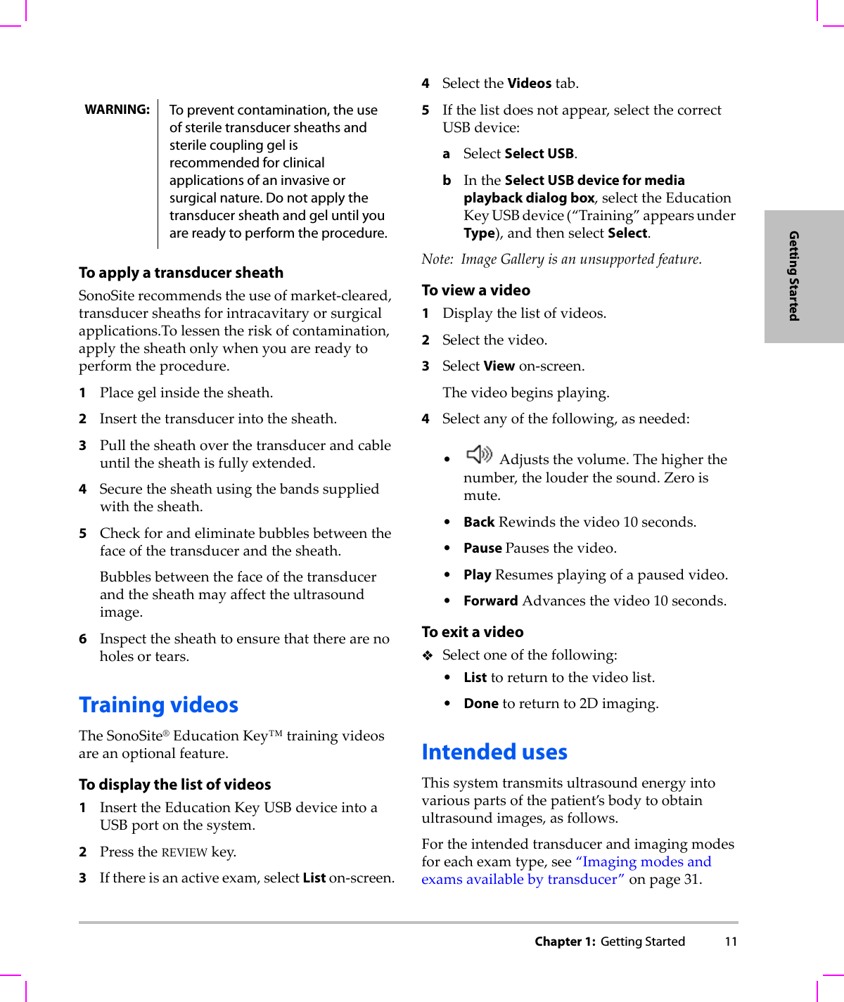 Chapter 1:  Getting Started 11Getting StartedTo apply a transducer sheathSonoSiterecommendstheuseofmarket‐cleared,transducersheathsforintracavitaryorsurgicalapplications.Tolessentheriskofcontamination,applythesheathonlywhenyouarereadytoperformtheprocedure.1Placegelinsidethesheath.2Insertthetransducerintothesheath.3Pullthesheathoverthetransducerandcableuntilthesheathisfullyextended.4Securethesheathusingthebandssuppliedwiththesheath.5Checkforandeliminatebubblesbetweenthefaceofthetransducerandthesheath.Bubblesbetweenthefaceofthetransducerandthesheathmayaffecttheultrasoundimage.6Inspectthesheathtoensurethattherearenoholesortears.Training videosTheSonoSite®EducationKey™trainingvideosareanoptionalfeature.To display the list of videos1InserttheEducationKeyUSBdeviceintoaUSBportonthesystem.2PresstheREVIEWkey.3Ifthereisanactiveexam,selectListon‐screen.4SelecttheVideostab.5Ifthelistdoesnotappear,selectthecorrectUSBdevice:aSelectSelect USB.bIntheSelect USB device for media playback dialog box,selecttheEducationKeyUSBdevice(“Training”appearsunderType),andthenselectSelect.Note: ImageGalleryisanunsupportedfeature.To view a video1Displaythelistofvideos.2Selectthevideo.3SelectViewon‐screen.Thevideobeginsplaying.4Selectanyofthefollowing,asneeded:•Adjuststhevolume.Thehigherthenumber,thelouderthesound.Zeroismute.•BackRewindsthevideo10seconds.•Pause Pausesthevideo.•PlayResumesplayingofapausedvideo.•ForwardAdvancesthevideo10seconds.To exit a videoSelectoneofthefollowing:•Listtoreturntothevideolist.•Donetoreturnto2Dimaging.Intended usesThissystemtransmitsultrasoundenergyintovariouspartsofthepatient’sbodytoobtainultrasoundimages,asfollows.Fortheintendedtransducerandimagingmodesforeachexamtype,see“Imagingmodesandexamsavailablebytransducer”onpage 31.WARNING: To prevent contamination, the use of sterile transducer sheaths and sterile coupling gel is recommended for clinical applications of an invasive or surgical nature. Do not apply the transducer sheath and gel until you are ready to perform the procedure.