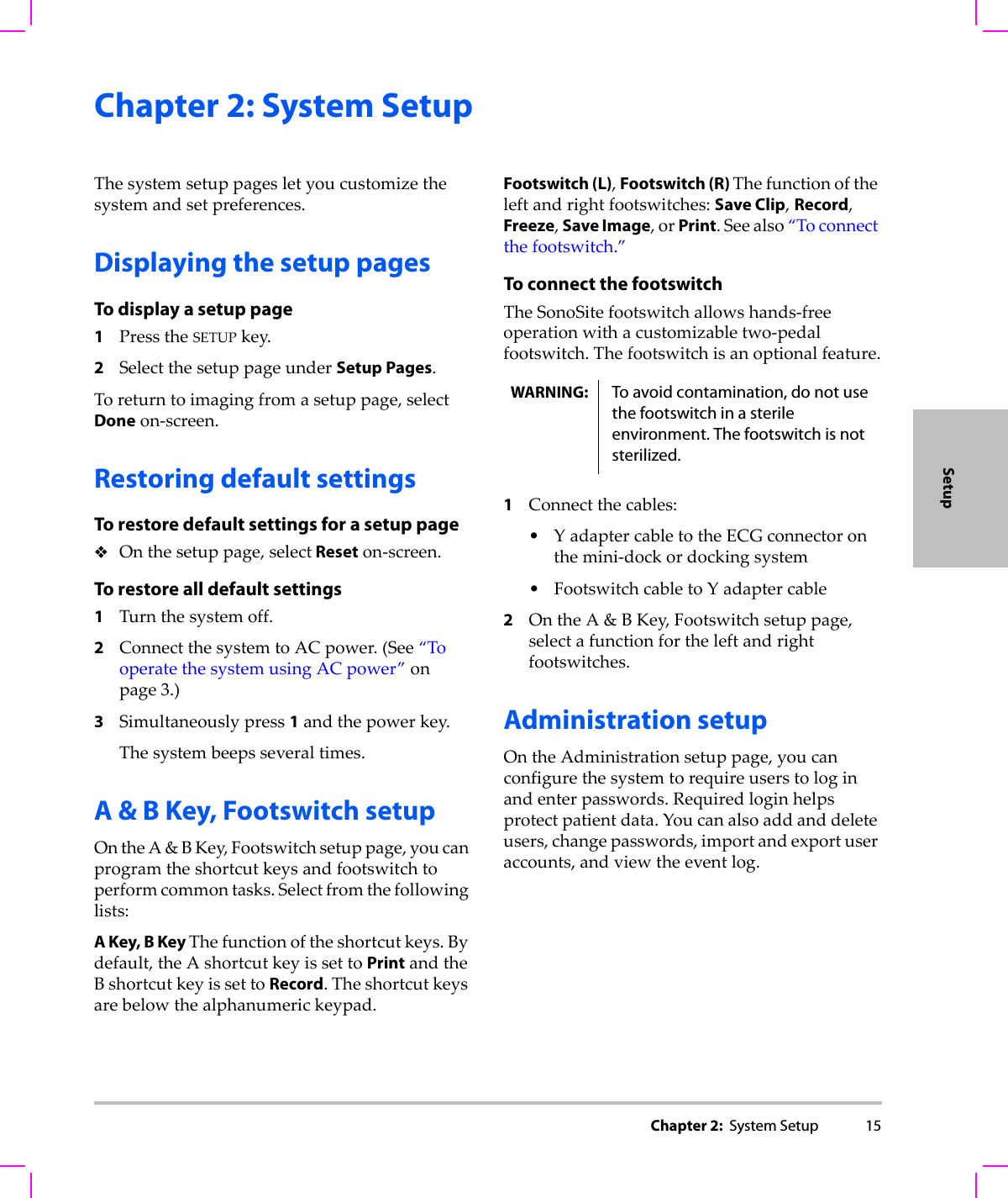 Chapter 2:  System Setup 15SetupChapter 2: System SetupThesystemsetuppagesletyoucustomizethesystemandsetpreferences.Displaying the setup pagesTo display a setup page1PresstheSETUPkey.2SelectthesetuppageunderSetup Pages.Toreturntoimagingfromasetuppage,selectDoneon‐screen.Restoring default settingsTo restore default settings for a setup pageOnthesetuppage,select Reseton‐screen.To restore all default settings1Turnthesystemoff.2ConnectthesystemtoACpower.(See“TooperatethesystemusingACpower”onpage 3.)3Simultaneouslypress1andthepowerkey.Thesystembeepsseveraltimes.A &amp; B Key, Footswitch setupOntheA&amp;BKey,Footswitchsetuppage,youcanprogramtheshortcutkeysandfootswitchtoperformcommontasks.Selectfromthefollowinglists:A Key, B Key Thefunctionoftheshortcutkeys.Bydefault,theAshortcutkeyissettoPrintandtheBshortcutkeyissettoRecord.Theshortcutkeysarebelowthealphanumerickeypad.Footswitch (L),Footswitch (R) Thefunctionoftheleftandrightfootswitches:Save Clip,Record,Freeze,Save Image,orPrint.Seealso“Toconnectthefootswitch.”To connect the footswitchTheSonoSitefootswitchallowshands‐freeoperationwithacustomizabletwo‐pedalfootswitch.Thefootswitchisanoptionalfeature.1Connectthecables:•YadaptercabletotheECGconnectoronthemini‐dockordockingsystem•FootswitchcabletoYadaptercable2OntheA&amp;BKey,Footswitchsetuppage,selectafunctionfortheleftandrightfootswitches.Administration setupOntheAdministrationsetuppage,youcanconfigurethesystemtorequireuserstologinandenterpasswords.Requiredloginhelpsprotectpatientdata.Youcanalsoaddanddeleteusers,changepasswords,importandexportuseraccounts,andviewtheeventlog.WARNING: To avoid contamination, do not use the footswitch in a sterile environment. The footswitch is not sterilized.