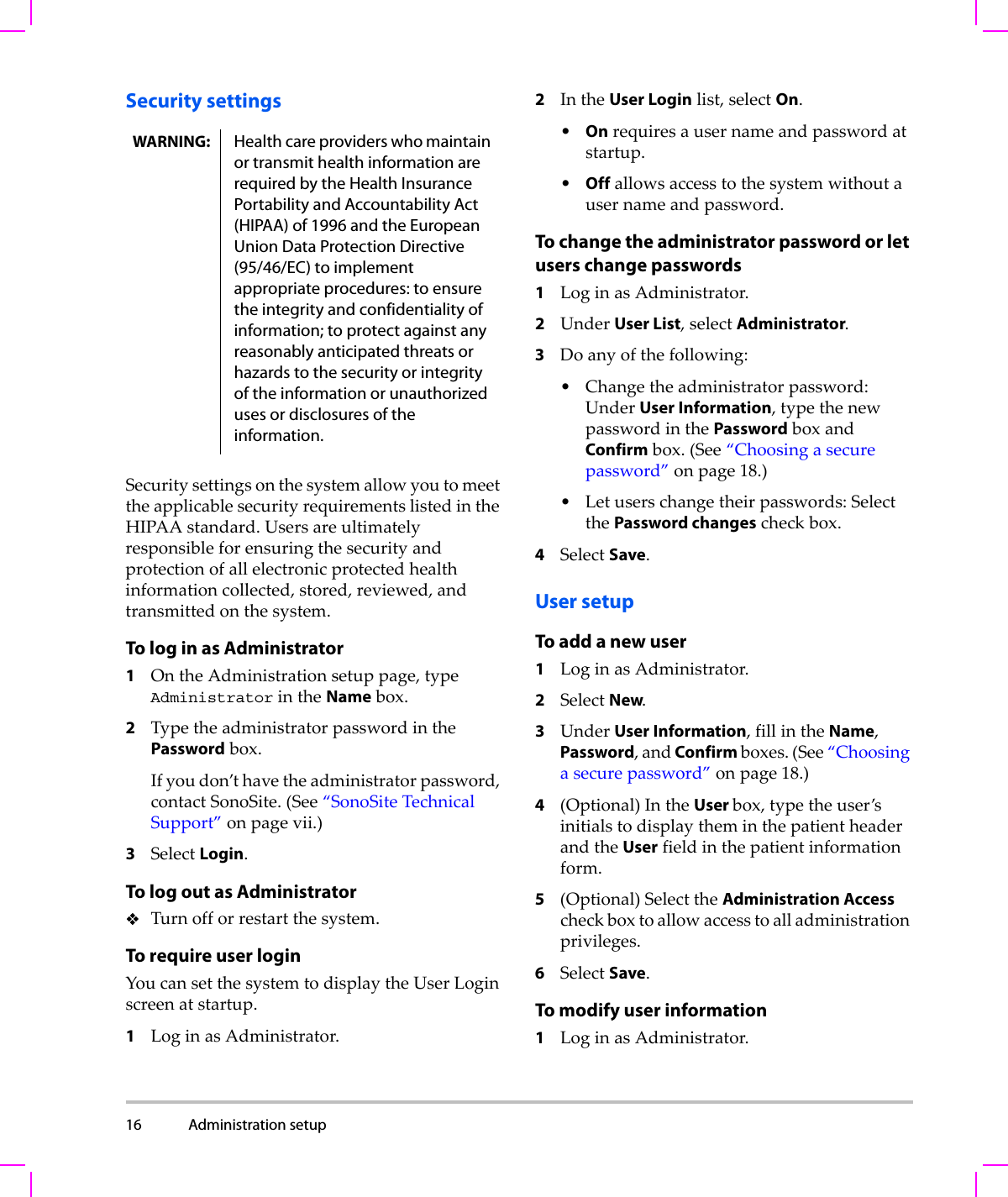 16 Administration setup  Security settingsSecuritysettingsonthesystemallowyoutomeettheapplicablesecurityrequirementslistedintheHIPAAstandard.Usersareultimatelyresponsibleforensuringthesecurityandprotectionofallelectronicprotectedhealthinformationcollected,stored,reviewed,andtransmittedonthesystem.To log in as Administrator1OntheAdministrationsetuppage,typeAdministratorintheNamebox.2TypetheadministratorpasswordinthePasswordbox.Ifyoudon’thavetheadministratorpassword,contactSonoSite.(See“SonoSiteTechnicalSupport”onpage vii.)3SelectLogin.To log out as AdministratorTurnofforrestartthesystem.To require user loginYoucansetthesystemtodisplaytheUserLoginscreenatstartup.1LoginasAdministrator.2IntheUser Loginlist,selectOn.•Onrequiresausernameandpasswordatstartup.•Offallowsaccesstothesystemwithoutausernameandpassword.To change the administrator password or let users change passwords1LoginasAdministrator.2UnderUser List,selectAdministrator.3Doanyofthefollowing:• Changetheadministratorpassword:UnderUser Information,typethenewpasswordinthePasswordboxandConfirmbox.(See“Choosingasecurepassword”onpage 18.)•Letuserschangetheirpasswords:SelectthePassword changescheckbox.4SelectSave.User setupTo add a new user1LoginasAdministrator.2SelectNew.3UnderUser Information,fillintheName,Password,andConfirmboxes.(See“Choosingasecurepassword”onpage 18.)4(Optional)IntheUser box,typetheuser’sinitialstodisplaytheminthepatientheaderandtheUserfieldinthepatientinformationform.5(Optional)SelecttheAdministration Accesscheckboxtoallowaccesstoalladministrationprivileges.6SelectSave.To modify user information1LoginasAdministrator.WARNING: Health care providers who maintain or transmit health information are required by the Health Insurance Portability and Accountability Act (HIPAA) of 1996 and the European Union Data Protection Directive (95/46/EC) to implement appropriate procedures: to ensure the integrity and confidentiality of information; to protect against any reasonably anticipated threats or hazards to the security or integrity of the information or unauthorized uses or disclosures of the information.