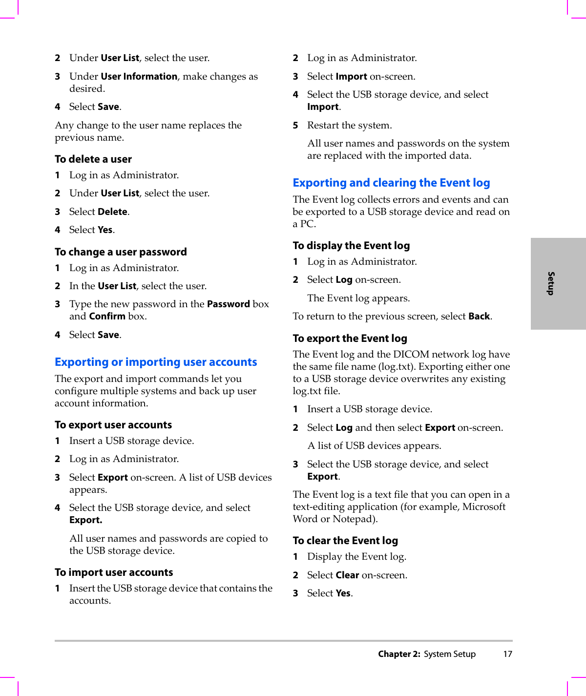 Chapter 2:  System Setup 17Setup2UnderUser List,selecttheuser.3UnderUser Information,makechangesasdesired.4SelectSave.Anychangetotheusernamereplacesthepreviousname.To delete a user1LoginasAdministrator.2UnderUser List,selecttheuser.3SelectDelete.4SelectYes .To change a user password1LoginasAdministrator.2IntheUser List,selecttheuser.3TypethenewpasswordinthePasswordboxandConfirmbox.4SelectSave.Exporting or importing user accountsTheexportandimportcommandsletyouconfiguremultiplesystemsandbackupuseraccountinformation.To export user accounts1InsertaUSBstoragedevice.2LoginasAdministrator.3SelectExporton‐screen.AlistofUSBdevicesappears.4SelecttheUSBstoragedevice,andselectExport.AllusernamesandpasswordsarecopiedtotheUSBstoragedevice.To import user accounts1InserttheUSBstoragedevicethatcontainstheaccounts.2LoginasAdministrator.3SelectImporton‐screen.4SelecttheUSBstoragedevice,andselectImport.5Restartthesystem.Allusernamesandpasswordsonthesystemarereplacedwiththeimporteddata.Exporting and clearing the Event logTheEventlogcollectserrorsandeventsandcanbeexportedtoaUSBstoragedeviceandreadonaPC.To display the Event log1LoginasAdministrator.2SelectLogon‐screen.TheEventlogappears.Toreturntothepreviousscreen,selectBack.To export the Event logTheEventlogandtheDICOMnetworkloghavethesamefilename(log.txt).ExportingeitheronetoaUSBstoragedeviceoverwritesanyexistinglog.txtfile.1InsertaUSBstoragedevice.2SelectLogandthenselectExport on‐screen.AlistofUSBdevicesappears.3SelecttheUSBstoragedevice,andselectExport.TheEventlogisatextfilethatyoucanopeninatext‐editingapplication(forexample,MicrosoftWordorNotepad).To clear the Event log1DisplaytheEventlog.2SelectClearon‐screen.3SelectYes .