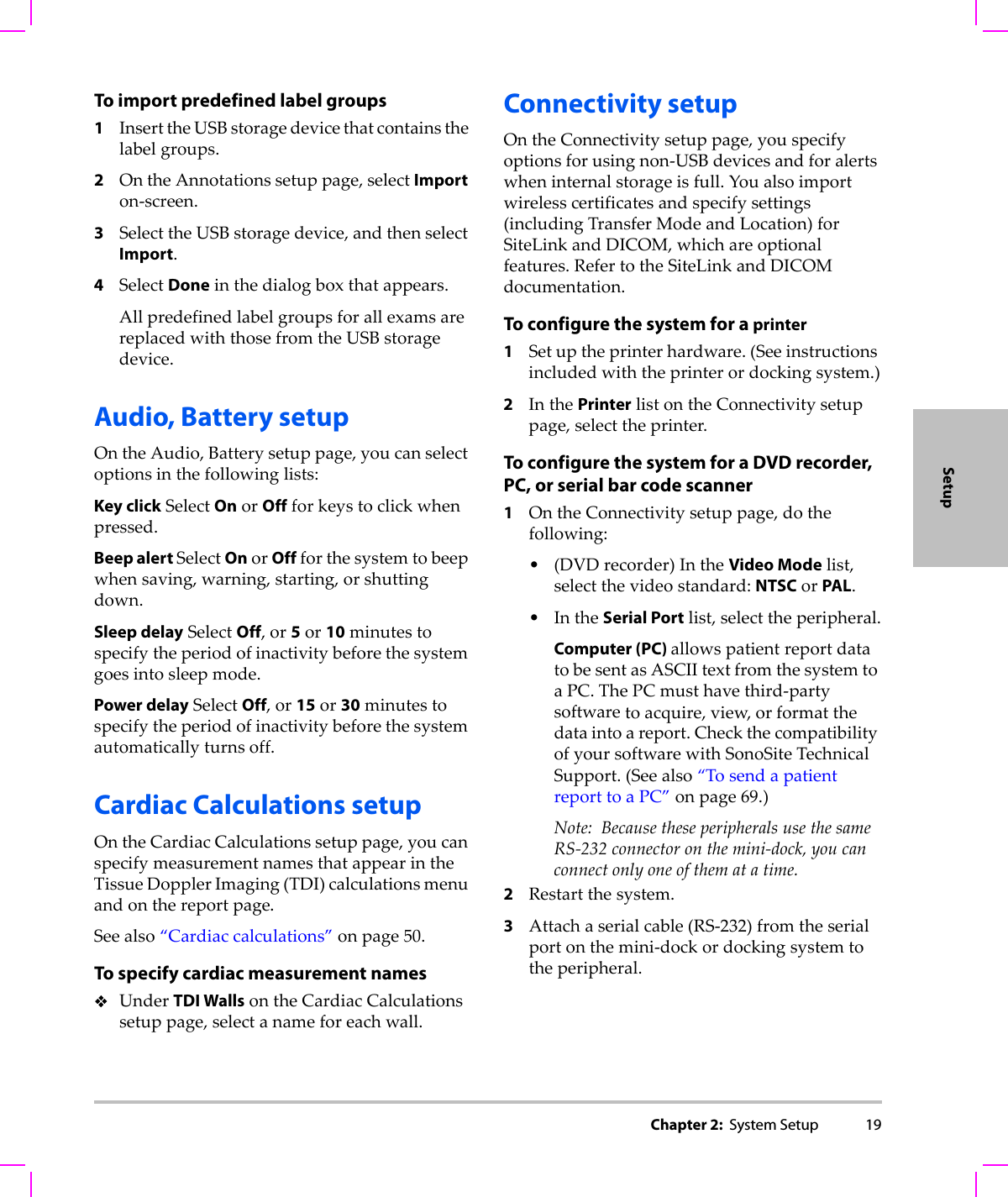 Chapter 2:  System Setup 19SetupTo import predefined label groups1InserttheUSBstoragedevicethatcontainsthelabelgroups.2OntheAnnotationssetuppage,selectImporton‐screen.3SelecttheUSBstoragedevice,andthenselectImport.4SelectDoneinthedialogboxthatappears.AllpredefinedlabelgroupsforallexamsarereplacedwiththosefromtheUSBstoragedevice.Audio, Battery setupOntheAudio,Batterysetuppage,youcanselectoptionsinthefollowinglists:Key clickSelectOnorOffforkeystoclickwhenpressed.Beep alert SelectOnorOffforthesystemtobeepwhensaving,warning,starting,orshuttingdown.Sleep delaySelectOff,or5or10minutestospecifytheperiodofinactivitybeforethesystemgoesintosleepmode.Power delaySelectOff,or15or30minutestospecifytheperiodofinactivitybeforethesystemautomaticallyturnsoff.Cardiac Calculations setup OntheCardiacCalculationssetuppage,youcanspecifymeasurementnamesthatappearintheTissueDopplerImaging(TDI)calculationsmenuandonthereportpage.Seealso“Cardiaccalculations”onpage 50.To specify cardiac measurement namesUnderTDI WallsontheCardiacCalculationssetuppage,selectanameforeachwall.Connectivity setupOntheConnectivitysetuppage,youspecifyoptionsforusingnon‐USBdevicesandforalertswheninternalstorageisfull.Youalsoimportwirelesscertificatesandspecifysettings(includingTransferModeandLocation)forSiteLinkandDICOM,whichareoptionalfeatures.RefertotheSiteLinkandDICOMdocumentation.To configure the system for a printer1Setuptheprinterhardware.(Seeinstructionsincludedwiththeprinterordockingsystem.)2InthePrinterlistontheConnectivitysetuppage,selecttheprinter.To configure the system for a DVD recorder, PC, or serial bar code scanner1OntheConnectivitysetuppage,dothefollowing:•(DVDrecorder)IntheVideo Modelist,selectthevideostandard:NTSCorPAL.•IntheSerial Portlist,selecttheperipheral.Computer (PC) allowspatientreportdatatobesentasASCIItextfromthesystemtoaPC.ThePCmusthavethird‐partysoftwaretoacquire,view,orformatthedataintoareport.CheckthecompatibilityofyoursoftwarewithSonoSiteTechnicalSupport.(Seealso“TosendapatientreporttoaPC”onpage 69.)Note: BecausetheseperipheralsusethesameRS‐232connectoronthemini‐dock,youcanconnectonlyoneofthematatime.2Restartthesystem.3Attachaserialcable(RS‐232)fromtheserialportonthemini‐dockordockingsystemtotheperipheral.