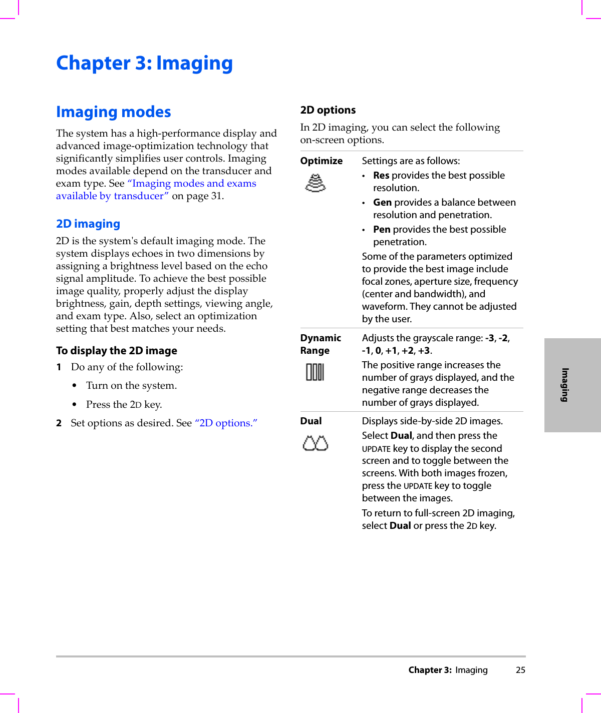 Chapter 3:  Imaging 25ImagingChapter 3: ImagingImaging modesThesystemhasahigh‐performancedisplayandadvancedimage‐optimizationtechnologythatsignificantlysimplifiesusercontrols.Imagingmodesavailabledependonthetransducerandexamtype.See“Imagingmodesandexamsavailablebytransducer”onpage 31.2D imaging2Disthesystemʹsdefaultimagingmode.Thesystemdisplaysechoesintwodimensionsbyassigningabrightnesslevelbasedontheechosignalamplitude.Toachievethebestpossibleimagequality,properlyadjustthedisplaybrightness,gain,depthsettings,viewingangle,andexamtype.Also,selectanoptimizationsettingthatbestmatchesyourneeds.To display the 2D image1Doanyofthefollowing:•Turnonthesystem.•Pressthe2Dkey.2Setoptionsasdesired.See“2Doptions.”2D optionsIn2Dimaging,youcanselectthefollowingon‐screenoptions.Optimize Settings are as follows:•Res provides the best possible resolution.•Gen provides a balance between resolution and penetration.•Pen provides the best possible penetration.Some of the parameters optimized to provide the best image include focal zones, aperture size, frequency (center and bandwidth), and waveform. They cannot be adjusted by the user.DynamicRangeAdjusts the grayscale range: -3, -2, -1, 0, +1, +2, +3. The positive range increases the number of grays displayed, and the negative range decreases the number of grays displayed.Dual Displays side-by-side 2D images.Select Dual, and then press the UPDATE key to display the second screen and to toggle between the screens. With both images frozen, press the UPDATE key to toggle between the images.To return to full-screen 2D imaging, select Dual or press the 2D key.