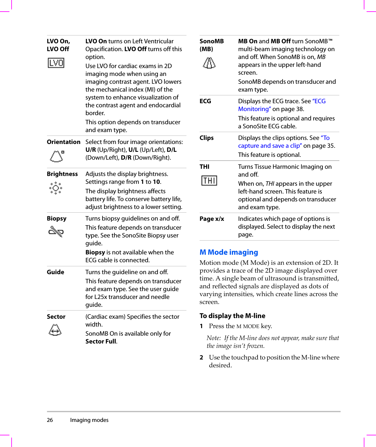 26 Imaging modes  M Mode imagingMotionmode(M Mode)isanextensionof2D.Itprovidesatraceofthe2Dimagedisplayedovertime.Asinglebeamofultrasoundistransmitted,andreflectedsignalsaredisplayedasdotsofvaryingintensities,whichcreatelinesacrossthescreen.To display the M-line 1PresstheMMODEkey.Note: IftheM‐linedoesnotappear,makesurethattheimageisn’tfrozen.2UsethetouchpadtopositiontheM‐linewheredesired.LVO On,LVO OffLVO On turns on Left Ventricular Opacification. LVO Off turns off this option.Use LVO for cardiac exams in 2D imaging mode when using an imaging contrast agent. LVO lowers the mechanical index (MI) of the system to enhance visualization of the contrast agent and endocardial border.This option depends on transducer and exam type.Orientation Select from four image orientations: U/R (Up/Right), U/L (Up/Left), D/L (Down/Left), D/R (Down/Right).Brightness Adjusts the display brightness. Settings range from 1 to 10.The display brightness affects battery life. To conserve battery life, adjust brightness to a lower setting.Biopsy Turns biopsy guidelines on and off. This feature depends on transducer type. See the SonoSite Biopsy user guide.Biopsy is not available when the ECG cable is connected.Guide Turns the guideline on and off.This feature depends on transducer and exam type. See the user guide for L25x transducer and needle guide.Sector (Cardiac exam) Specifies the sector width. SonoMB On is available only for Sector Full.SonoMB(MB)MB On and MB Off turn SonoMB™ multi-beam imaging technology on and off. When SonoMB is on, MB appears in the upper left-hand screen.SonoMB depends on transducer and exam type. ECG Displays the ECG trace. See “ECG Monitoring” on page 38.This feature is optional and requires a SonoSite ECG cable.Clips Displays the clips options. See “To capture and save a clip” on page 35.This feature is optional.THI  Turns Tissue Harmonic Imaging on and off.When on, THI appears in the upper left-hand screen. This feature is optional and depends on transducer and exam type.Page x/x Indicates which page of options is displayed. Select to display the next page.