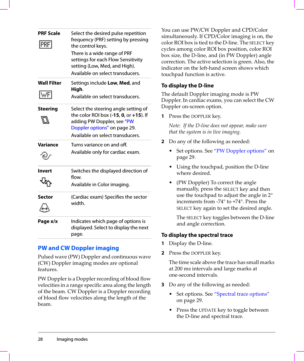 28 Imaging modes  PW and CW Doppler imagingPulsedwave(PW)Dopplerandcontinuouswave(CW)Dopplerimagingmodesareoptionalfeatures.PWDopplerisaDopplerrecordingofbloodflowvelocitiesinarangespecificareaalongthelengthofthebeam.CWDopplerisaDopplerrecordingofbloodflowvelocitiesalongthelengthofthebeam.YoucanusePW/CWDopplerandCPD/Colorsimultaneously.IfCPD/Colorimagingison,thecolorROIboxistiedtotheD‐line.TheSELECTkeycyclesamongcolorROIboxposition,colorROIboxsize,theD‐line,and(inPWDoppler)anglecorrection.Theactiveselectionisgreen.Also,theindicatorontheleft‐handscreenshowswhichtouchpadfunctionisactive.To display the D-lineThedefaultDopplerimagingmodeisPWDoppler.Incardiacexams,youcanselecttheCWDoppleron‐screenoption.1PresstheDOPPLERkey.Note: IftheD‐linedoesnotappear,makesurethatthesystemisinliveimaging.2Doanyofthefollowingasneeded:•Setoptions.See“PWDoppleroptions”onpage 29.•Usingthetouchpad,positiontheD‐linewheredesired.•(PWDoppler)Tocorrecttheanglemanually,presstheSELECTkeyandthenusethetouchpadtoadjusttheanglein2°incrementsfrom‐74°to+74°.PresstheSELECTkeyagaintosetthedesiredangle.TheSELECTkeytogglesbetweentheD‐lineandanglecorrection.To display the spectral trace1DisplaytheD‐line.2PresstheDOPPLERkey.Thetimescaleabovethetracehassmallmarksat200msintervalsandlargemarksatone‐secondintervals.3Doanyofthefollowingasneeded:•Setoptions.See“Spectraltraceoptions”onpage 29.•PresstheUPDATEkeytotogglebetweentheD‐lineandspectraltrace.PRF Scale Select the desired pulse repetition frequency (PRF) setting by pressing the control keys.There is a wide range of PRF settings for each Flow Sensitivity setting (Low, Med, and High).Available on select transducers.Wall Filter Settings include Low, Med, and High.Available on select transducers.Steering Select the steering angle setting of the color ROI box (-15, 0, or +15). If adding PW Doppler, see “PW Doppler options” on page 29.Available on select transducers.Variance Turns variance on and off.Available only for cardiac exam. Invert Switches the displayed direction of flow. Available in Color imaging.Sector (Cardiac exam) Specifies the sector width. Page x/x Indicates which page of options is displayed. Select to display the next page. 