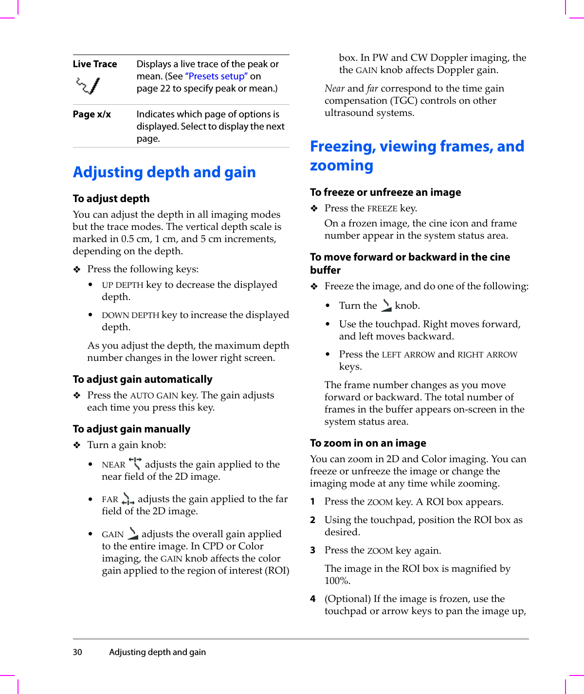 30 Adjusting depth and gain  Adjusting depth and gainTo adjust depthYoucanadjustthedepthinallimagingmodesbutthetracemodes.Theverticaldepthscaleismarkedin0.5 cm,1cm,and5cmincrements,dependingonthedepth.Pressthefollowingkeys:•UPDEPTHkeytodecreasethedisplayeddepth.•DOWNDEPTHkeytoincreasethedisplayeddepth.Asyouadjustthedepth,themaximumdepthnumberchangesinthelowerrightscreen.To adjust gain automaticallyPresstheAUTO GAINkey.Thegainadjustseachtimeyoupressthiskey.To adjust gain manuallyTurnagainknob:•NEAR adjuststhegainappliedtothenearfieldofthe2Dimage.•FAR adjuststhegainappliedtothefarfieldofthe2Dimage.•GAIN adjuststheoverallgainappliedtotheentireimage.InCPDorColorimaging,theGAINknobaffectsthecolorgainappliedtotheregionofinterest(ROI)box.InPWandCWDopplerimaging,thetheGAINknobaffectsDopplergain.Nearandfarcorrespondtothetimegaincompensation(TGC)controlsonotherultrasoundsystems.Freezing, viewing frames, and zoomingTo freeze or unfreeze an imagePresstheFREEZEkey.Onafrozenimage,thecineiconandframenumberappearinthesystemstatusarea.To move forward or backward in the cine bufferFreezetheimage,anddooneofthefollowing:•Turntheknob.•Usethetouchpad.Rightmovesforward,andleftmovesbackward.•PresstheLEFTARROWandRIGHTARROWkeys.Theframenumberchangesasyoumoveforwardorbackward.Thetotalnumberofframesinthebufferappearson‐screeninthesystemstatusarea.To zoom in on an imageYoucanzoomin2DandColorimaging.Youcanfreezeorunfreezetheimageorchangetheimagingmodeatanytimewhilezooming.1PresstheZOOMkey.AROIboxappears.2Usingthetouchpad,positiontheROIboxasdesired.3PresstheZOOMkeyagain.TheimageintheROIboxismagnifiedby100%.4(Optional)Iftheimageisfrozen,usethetouchpadorarrowkeystopantheimageup,Live Trace Displays a live trace of the peak or mean. (See “Presets setup” on page 22 to specify peak or mean.)Page x/x Indicates which page of options is displayed. Select to display the next page.
