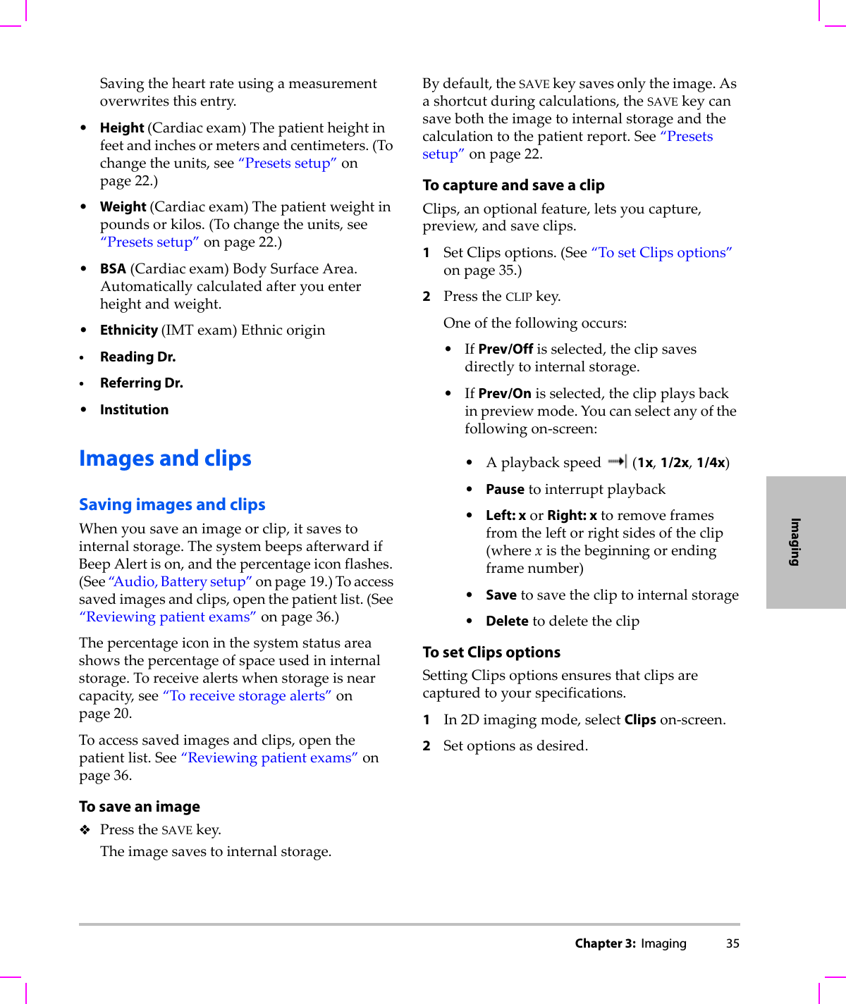 Chapter 3:  Imaging 35ImagingSavingtheheartrateusingameasurementoverwritesthisentry.•Height (Cardiacexam)Thepatientheightinfeetandinchesormetersandcentimeters.(Tochangetheunits,see“Presetssetup”onpage 22.)•Weight (Cardiacexam)Thepatientweightinpoundsorkilos.(Tochangetheunits,see“Presetssetup”onpage 22.)•BSA(Cardiacexam)BodySurfaceArea.Automaticallycalculatedafteryouenterheightandweight.•Ethnicity (IMTexam)Ethnicorigin•Reading Dr.• Referring Dr.•InstitutionImages and clipsSaving images and clipsWhenyousaveanimageorclip,itsavestointernalstorage.ThesystembeepsafterwardifBeepAlertison,andthepercentageiconflashes.(See“A u d i o , Batterysetup”onpage 19.)Toaccesssavedimagesandclips,openthepatientlist.(See“Reviewingpatientexams”onpage 36.)Thepercentageiconinthesystemstatusareashowsthepercentageofspaceusedininternalstorage.Toreceivealertswhenstorageisnearcapacity,see“Toreceivestoragealerts”onpage 20.Toaccesssavedimagesandclips,openthepatientlist.See“Reviewingpatientexams”onpage 36.To save an imagePresstheSAVEkey.Theimagesavestointernalstorage.Bydefault,theSAVEkeysavesonlytheimage.Asashortcutduringcalculations,theSAVEkeycansaveboththeimagetointernalstorageandthecalculationtothepatientreport.See“Presetssetup”onpage 22.To capture and save a clipClips,anoptionalfeature,letsyoucapture,preview,andsaveclips.1SetClipsoptions.(See“TosetClipsoptions”onpage 35.)2PresstheCLIPkey.Oneofthefollowingoccurs:•IfPrev/Offisselected,theclipsavesdirectlytointernalstorage.•IfPrev/Onisselected,theclipplaysbackinpreviewmode.Youcanselectanyofthefollowingon‐screen:•Aplaybackspeed(1x,1/2x,1/4x)•Pausetointerruptplayback•Left: xorRight: xtoremoveframesfromtheleftorrightsidesoftheclip(wherexisthebeginningorendingframenumber)•Savetosavethecliptointernalstorage•DeletetodeletetheclipTo set Clips optionsSettingClipsoptionsensuresthatclipsarecapturedtoyourspecifications.1In2Dimagingmode,selectClipson‐screen.2Setoptionsasdesired.