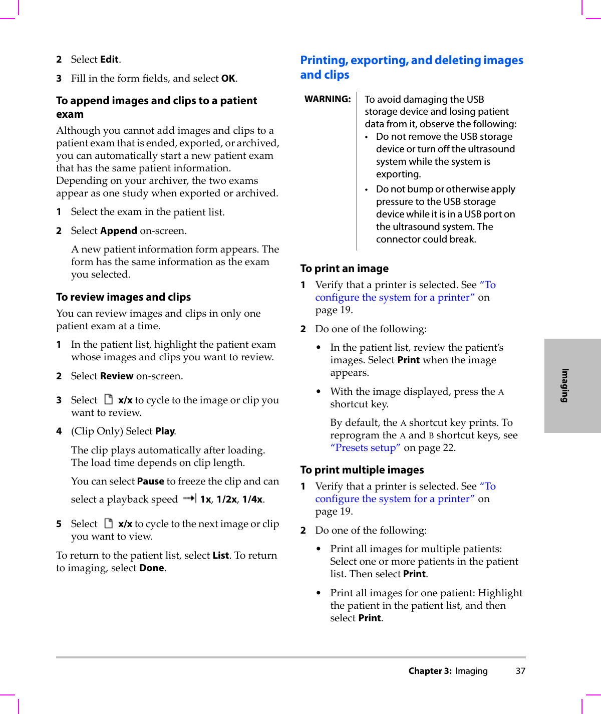 Chapter 3:  Imaging 37Imaging2SelectEdit.3Fillintheformfields,andselectOK.To append images and clips to a patient examAlthoughyoucannotaddimagesandclipstoapatientexamthatisended,exported,orarchived,youcanautomaticallystartanewpatientexamthathasthesamepatientinformation.Dependingonyourarchiver,thetwoexamsappearasonestudywhenexportedorarchived.1Selecttheexaminthepatientlist.2SelectAppendon‐screen.Anewpatientinformationformappears.Theformhasthesameinformationastheexamyouselected.To review images and clipsYoucanreviewimagesandclipsinonlyonepatientexamatatime.1Inthepatientlist,highlightthepatientexamwhoseimagesandclipsyouwanttoreview.2SelectReviewon‐screen.3Select x/xtocycletotheimageorclipyouwanttoreview.4(ClipOnly)SelectPlay.Theclipplaysautomaticallyafterloading.Theloadtimedependsoncliplength.YoucanselectPausetofreezetheclipandcanselectaplaybackspeed 1x,1/2x,1/4x.5Selectx/xtocycletothenextimageorclipyouwanttoview.Toreturntothepatientlist,selectList.Toreturntoimaging,selectDone.Printing, exporting, and deleting images and clipsTo print an image1Verifythataprinterisselected.See“Toconfigurethesystemforaprinter”onpage 19.2Dooneofthefollowing:•Inthepatientlist,reviewthepatient’simages.SelectPrintwhentheimageappears.•Withtheimagedisplayed,presstheAshortcutkey.Bydefault,theAshortcutkeyprints.ToreprogramtheAandBshortcutkeys,see“Presetssetup”onpage 22.To print multiple images1Verifythataprinterisselected.See“Toconfigurethesystemforaprinter”onpage 19.2Dooneofthefollowing:•Printallimagesformultiplepatients:Selectoneormorepatientsinthepatientlist.Thenselect Print.•Printallimagesforonepatient:Highlightthepatientinthepatientlist,andthenselectPrint.WARNING: To avoid damaging the USB storage device and losing patient data from it, observe the following:• Do not remove the USB storage device or turn off the ultrasound system while the system is exporting.• Do not bump or otherwise apply pressure to the USB storage device while it is in a USB port on the ultrasound system. The connector could break. 