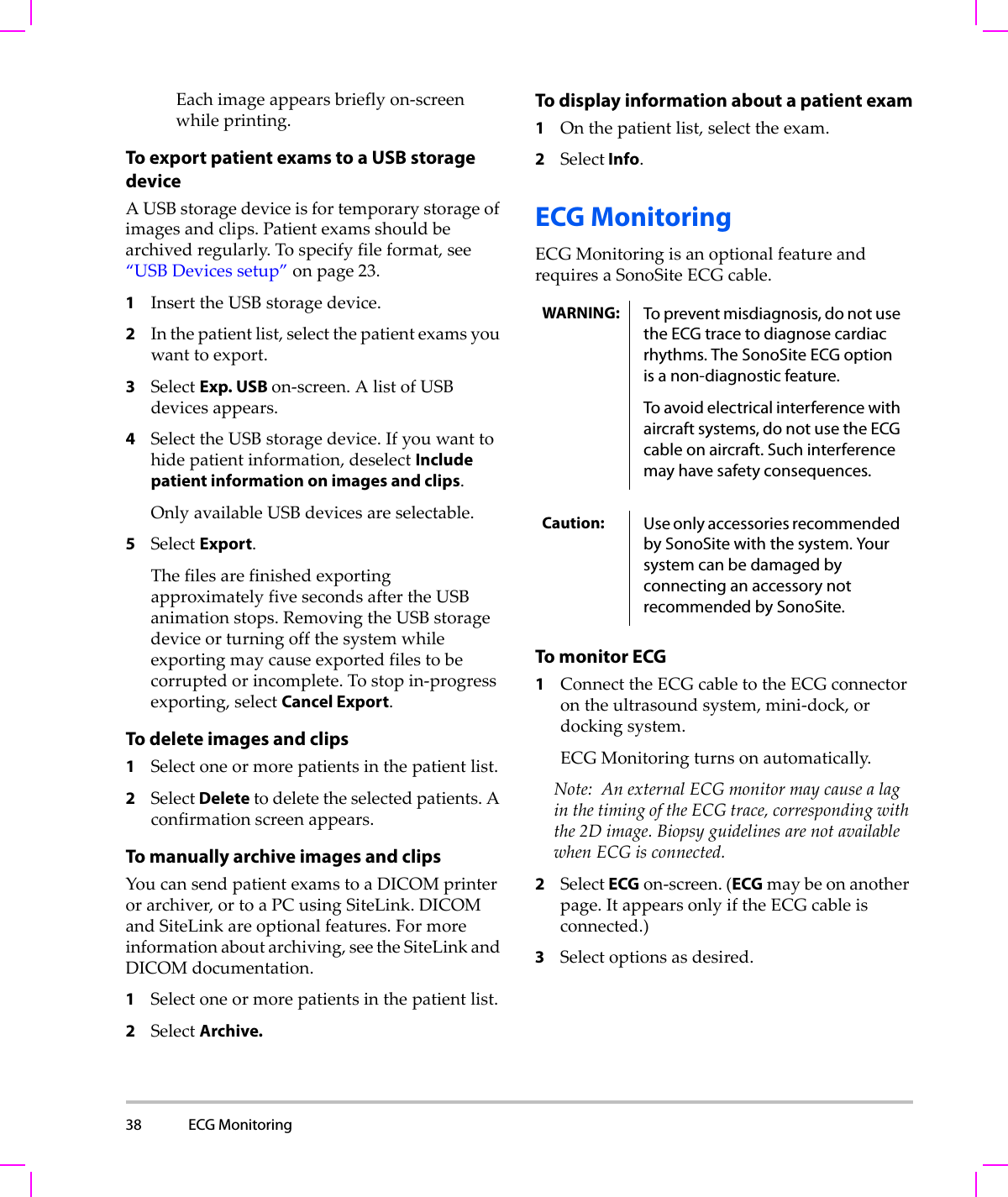 38 ECG Monitoring  Eachimageappearsbrieflyon‐screenwhileprinting.To export patient exams to a USB storage deviceAUSBstoragedeviceisfortemporarystorageofimagesandclips.Patientexamsshouldbearchivedregularly.Tospecifyfileformat,see“USBDevicessetup”onpage 23.1InserttheUSBstoragedevice.2Inthepatientlist,selectthepatientexamsyouwanttoexport.3SelectExp. USB on‐screen.AlistofUSBdevicesappears.4SelecttheUSBstoragedevice.Ifyouwanttohidepatientinformation,deselectInclude patient information on images and clips.OnlyavailableUSBdevicesareselectable.5SelectExport.ThefilesarefinishedexportingapproximatelyfivesecondsaftertheUSBanimationstops.RemovingtheUSBstoragedeviceorturningoffthesystemwhileexportingmaycauseexportedfilestobecorruptedorincomplete.Tostopin‐progressexporting,selectCancel Export.To delete images and clips1Selectoneormorepatientsinthepatientlist.2SelectDeletetodeletetheselectedpatients.Aconfirmationscreenappears.To manually archive images and clipsYoucansendpatientexamstoaDICOMprinterorarchiver,ortoaPCusingSiteLink.DICOMandSiteLinkareoptionalfeatures.Formoreinformationaboutarchiving,seetheSiteLinkandDICOMdocumentation.1Selectoneormorepatientsinthepatientlist.2SelectArchive.To display information about a patient exam1Onthepatientlist,selecttheexam.2Select Info.ECG MonitoringECGMonitoringisanoptionalfeatureandrequiresaSonoSiteECGcable.To monitor ECG1ConnecttheECGcabletotheECGconnectorontheultrasoundsystem,mini‐dock,ordockingsystem.ECGMonitoringturnsonautomatically.Note: AnexternalECGmonitormaycausealaginthetimingoftheECGtrace,correspondingwiththe2Dimage.BiopsyguidelinesarenotavailablewhenECGisconnected.2SelectECGon‐screen.(ECGmaybeonanotherpage.ItappearsonlyiftheECGcableisconnected.)3Selectoptionsasdesired.WARNING: To prevent misdiagnosis, do not use the ECG trace to diagnose cardiac rhythms. The SonoSite ECG option is a non-diagnostic feature.To avoid electrical interference with aircraft systems, do not use the ECG cable on aircraft. Such interference may have safety consequences.Caution: Use only accessories recommended by SonoSite with the system. Your system can be damaged by connecting an accessory not recommended by SonoSite.