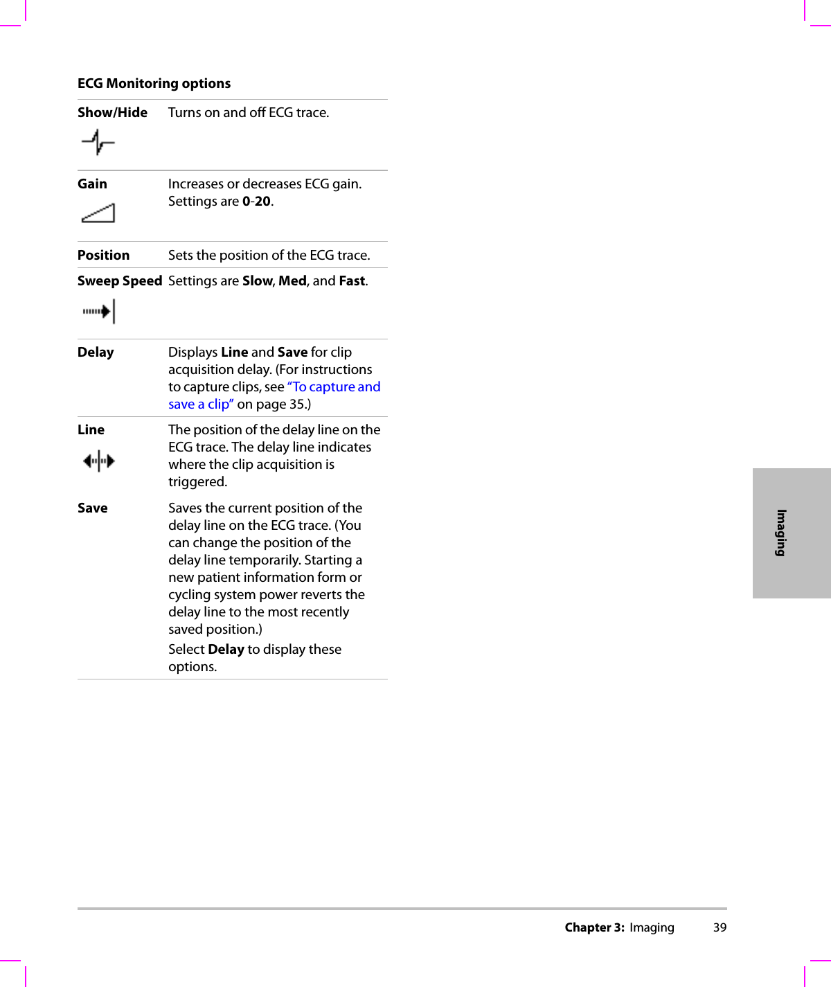 Chapter 3:  Imaging 39ImagingECG Monitoring optionsShow/Hide Turns on and off ECG trace.Gain Increases or decreases ECG gain. Settings are 0-20.Position Sets the position of the ECG trace.Sweep Speed Settings are Slow, Med, and Fast.Delay Displays Line and Save for clip acquisition delay. (For instructions to capture clips, see “To capture and save a clip” on page 35.)Line The position of the delay line on the ECG trace. The delay line indicates where the clip acquisition is triggered.Save Saves the current position of the delay line on the ECG trace. (You can change the position of the delay line temporarily. Starting a new patient information form or cycling system power reverts the delay line to the most recently saved position.)Select Delay to display these options. 