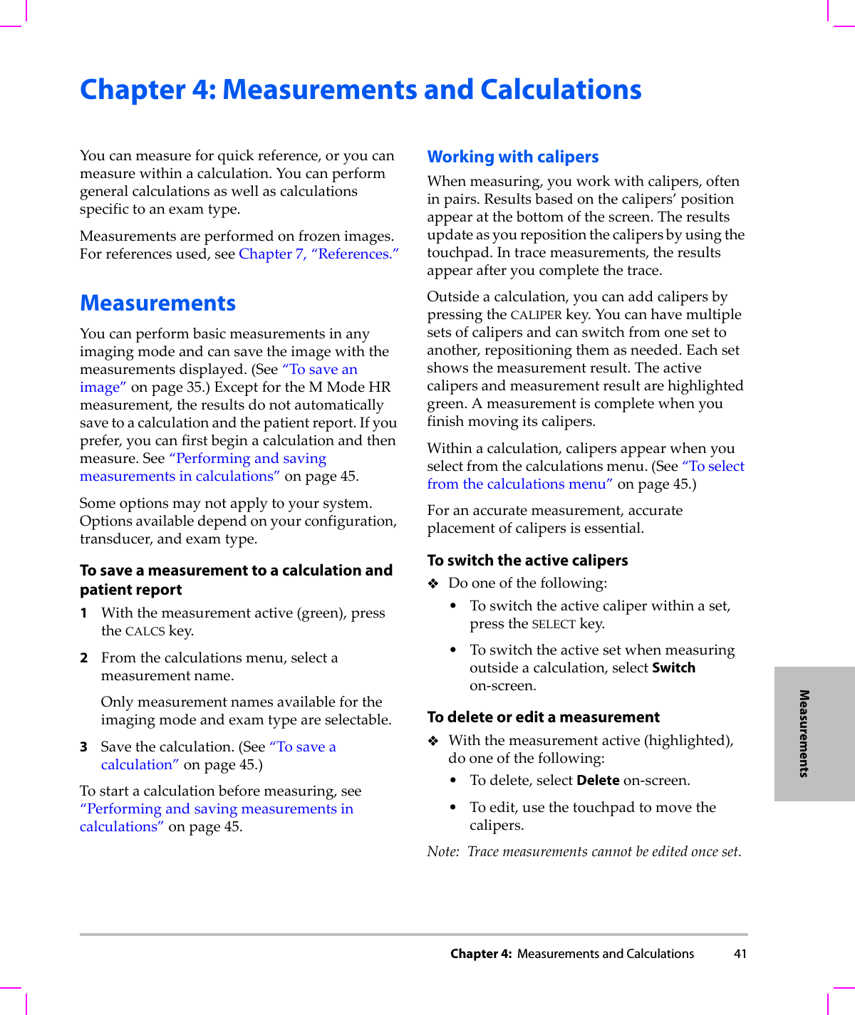 Chapter 4:  Measurements and Calculations 41MeasurementsChapter 4: Measurements and CalculationsYoucanmeasureforquickreference,oryoucanmeasurewithinacalculation.Youcanperformgeneralcalculationsaswellascalculationsspecifictoanexamtype.Measurementsareperformedonfrozenimages.Forreferencesused,seeChapter 7,“References.”MeasurementsYoucanperformbasicmeasurementsinanyimagingmodeandcansavetheimagewiththemeasurementsdisplayed.(See“Tosaveanimage”onpage 35.)ExceptfortheMModeHRmeasurement,theresultsdonotautomaticallysavetoacalculationandthepatientreport.Ifyouprefer,youcanfirstbeginacalculationandthenmeasure.See“Performingandsavingmeasurementsincalculations”onpage 45.Someoptionsmaynotapplytoyoursystem.Optionsavailabledependonyourconfiguration,transducer,andexamtype.To save a measurement to a calculation and patient report1Withthemeasurementactive(green),presstheCALCSkey.2Fromthecalculationsmenu,selectameasurementname.Onlymeasurementnamesavailablefortheimagingmodeandexamtypeareselectable.3Savethecalculation.(See“Tosaveacalculation”onpage 45.)Tostartacalculationbeforemeasuring,see“Performingandsavingmeasurementsincalculations”onpage 45.Working with calipersWhenmeasuring,youworkwithcalipers,ofteninpairs.Resultsbasedonthecalipers’positionappearatthebottomofthescreen.Theresultsupdateasyourepositionthecalipersbyusingthetouchpad.Intracemeasurements,theresultsappearafteryoucompletethetrace.Outsideacalculation,youcanaddcalipersbypressingtheCALIPERkey.Youcanhavemultiplesetsofcalipersandcanswitchfromonesettoanother,repositioningthemasneeded.Eachsetshowsthemeasurementresult.Theactivecalipersandmeasurementresultarehighlightedgreen.Ameasurementiscompletewhenyoufinishmovingitscalipers.Withinacalculation,calipersappearwhenyouselectfromthecalculationsmenu.(See“Toselectfromthecalculationsmenu”onpage 45.)Foranaccuratemeasurement,accurateplacementofcalipersisessential.To switch the active calipersDooneofthefollowing:•Toswitchtheactivecaliperwithinaset,presstheSELECTkey.•Toswitchtheactivesetwhenmeasuringoutsideacalculation,selectSwitchon‐screen.To delete or edit a measurementWiththemeasurementactive(highlighted),dooneofthefollowing:•Todelete,selectDeleteon‐screen.•Toedit,usethetouchpadtomovethecalipers.Note: Tracemeasurementscannotbeeditedonceset.