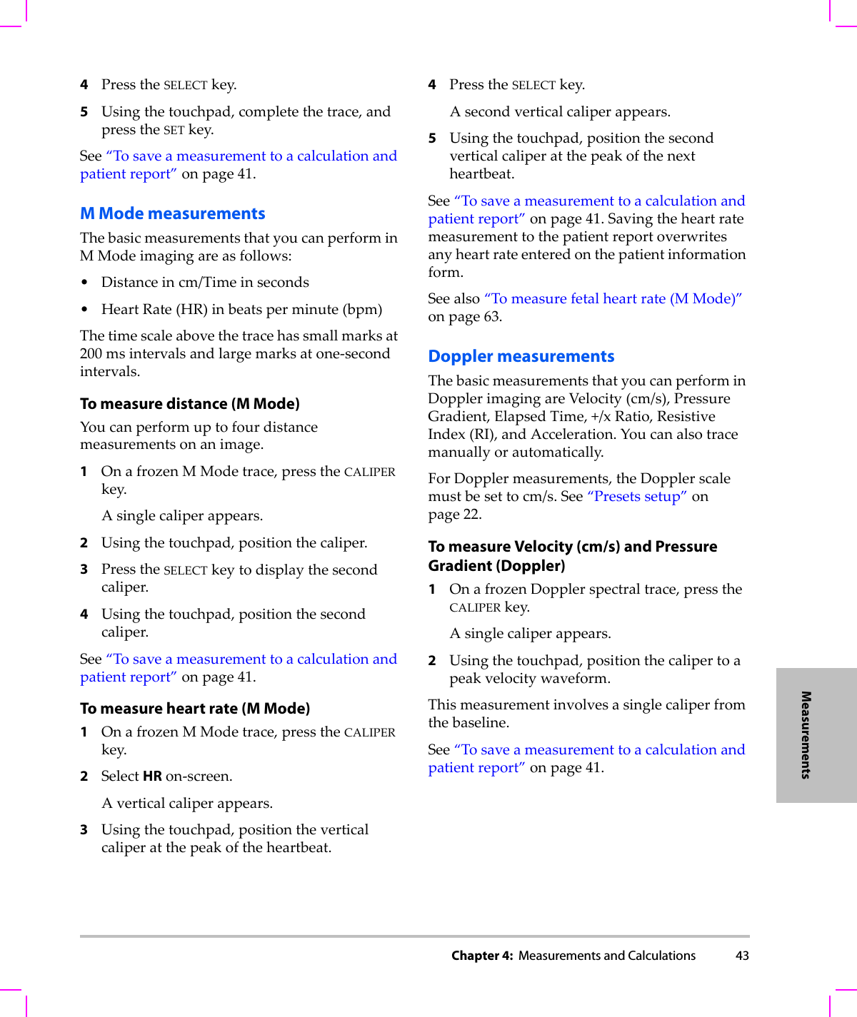 Chapter 4:  Measurements and Calculations 43Measurements4PresstheSELECTkey.5Usingthetouchpad,completethetrace,andpresstheSETkey.See“Tosaveameasurementtoacalculationandpatientreport”onpage 41.M Mode measurementsThebasicmeasurementsthatyoucanperforminMModeimagingareasfollows:•Distanceincm/Timeinseconds•HeartRate(HR)inbeatsperminute(bpm)Thetimescaleabovethetracehassmallmarksat200 msintervalsandlargemarksatone‐secondintervals.To measure distance (M Mode)Youcanperformuptofourdistancemeasurementsonanimage.1OnafrozenMModetrace,presstheCALIPERkey.Asinglecaliperappears.2Usingthetouchpad,positionthecaliper.3PresstheSELECTkeytodisplaythesecondcaliper.4Usingthetouchpad,positionthesecondcaliper.See“Tosaveameasurementtoacalculationandpatientreport”onpage 41.To measure heart rate (M Mode)1OnafrozenMModetrace,presstheCALIPERkey.2SelectHRon‐screen.Averticalcaliperappears.3Usingthetouchpad,positiontheverticalcaliperatthepeakoftheheartbeat.4PresstheSELECTkey.Asecondverticalcaliperappears.5Usingthetouchpad,positionthesecondverticalcaliperatthepeakofthenextheartbeat.See“Tosaveameasurementtoacalculationandpatientreport”onpage 41.Savingtheheartratemeasurementtothepatientreportoverwritesanyheartrateenteredonthepatientinformationform.Seealso“Tomeasurefetalheartrate(MMode)”onpage 63.Doppler measurementsThebasicmeasurementsthatyoucanperforminDopplerimagingareVelocity(cm/s),PressureGradient,ElapsedTime,+/xRatio,ResistiveIndex (RI),andAcceleration.Youcanalsotracemanuallyorautomatically.ForDopplermeasurements,theDopplerscalemustbesettocm/s.See“Presetssetup”onpage 22.To measure Velocity (cm/s) and Pressure Gradient (Doppler)1OnafrozenDopplerspectraltrace,presstheCALIPERkey.Asinglecaliperappears.2Usingthetouchpad,positionthecalipertoapeakvelocitywaveform.Thismeasurementinvolvesasinglecaliperfromthebaseline.See“Tosaveameasurementtoacalculationandpatientreport”onpage 41.