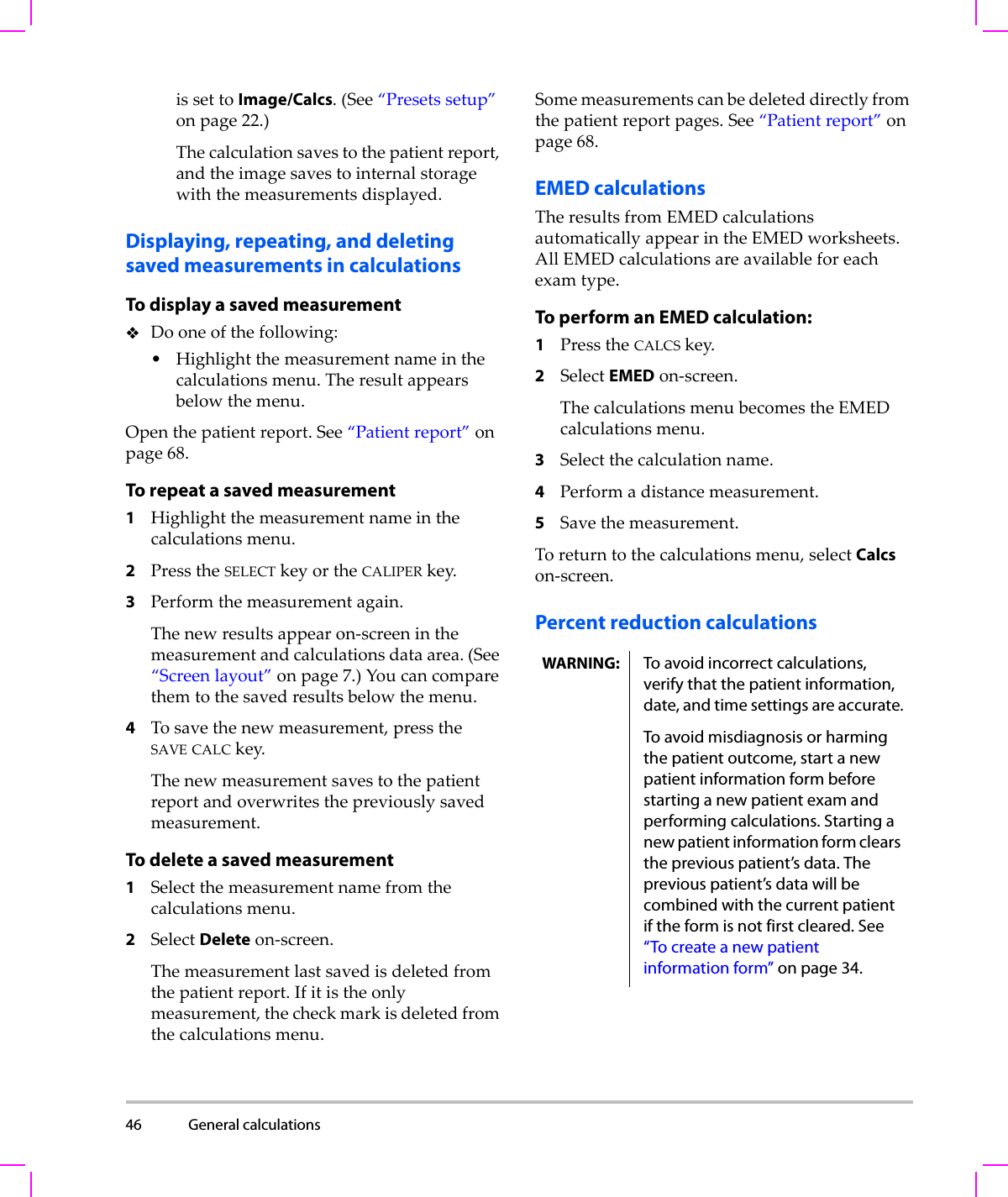 46 General calculations  issettoImage/Calcs.(See“Presetssetup”onpage 22.)Thecalculationsavestothepatientreport,andtheimagesavestointernalstoragewiththemeasurementsdisplayed.Displaying, repeating, and deletingsaved measurements in calculationsTo display a saved measurementDooneofthefollowing:•Highlightthemeasurementnameinthecalculationsmenu.Theresultappearsbelowthemenu.Openthepatientreport.See“Patientreport”onpage 68.To repeat a saved measurement1Highlightthemeasurementnameinthecalculationsmenu.2PresstheSELECTkeyortheCALIPERkey.3Performthemeasurementagain.Thenewresultsappearon‐screeninthemeasurementandcalculationsdataarea.(See“Screenlayout”onpage 7.)Youcancomparethemtothesavedresultsbelowthemenu.4Tosavethenewmeasurement,presstheSAVE CALCkey.Thenewmeasurementsavestothepatientreportandoverwritesthepreviouslysavedmeasurement.To delete a saved measurement1Selectthemeasurementnamefromthecalculationsmenu.2SelectDeleteon‐screen.Themeasurementlastsavedisdeletedfromthepatientreport.Ifitistheonlymeasurement,thecheckmarkisdeletedfromthecalculationsmenu.Somemeasurementscanbedeleteddirectlyfromthepatientreportpages.See“Patientreport”onpage 68.EMED calculationsTheresultsfromEMEDcalculationsautomaticallyappearintheEMEDworksheets.AllEMEDcalculationsareavailableforeachexamtype.To perform an EMED calculation:1PresstheCALCSkey.2SelectEMEDon‐screen.ThecalculationsmenubecomestheEMEDcalculationsmenu.3Selectthecalculationname.4Performadistancemeasurement.5Savethemeasurement.Toreturntothecalculationsmenu,selectCalcson‐screen.Percent reduction calculationsWARNING: To avoid incorrect calculations, verify that the patient information, date, and time settings are accurate.To avoid misdiagnosis or harming the patient outcome, start a new patient information form before starting a new patient exam and performing calculations. Starting a new patient information form clears the previous patient’s data. The previous patient’s data will be combined with the current patient if the form is not first cleared. See “To create a new patient information form” on page 34.