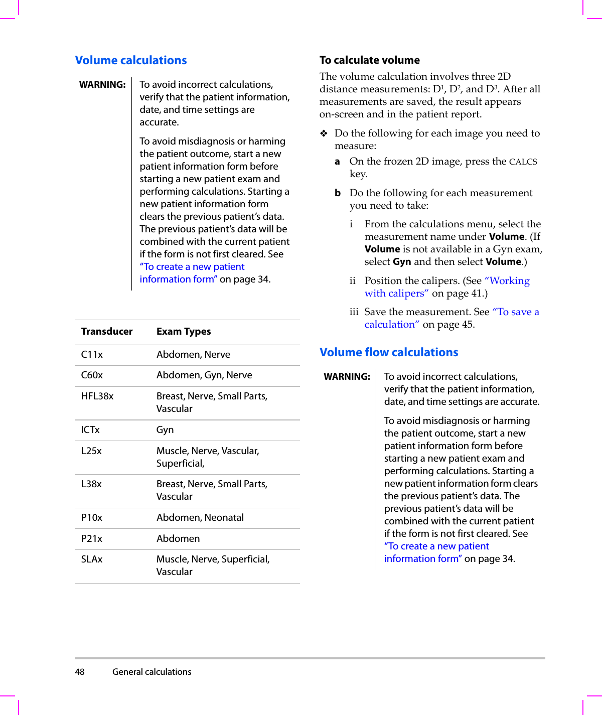 48 General calculations  Volume calculations To calculate volumeThevolumecalculationinvolvesthree2Ddistancemeasurements:D1,D2,andD3.Afterallmeasurementsaresaved,theresultappearson‐screenandinthepatientreport.Dothefollowingforeachimageyouneedtomeasure:aOnthefrozen2Dimage,presstheCALCSkey.bDothefollowingforeachmeasurementyouneedtotake:iFromthecalculationsmenu,selectthemeasurementnameunderVolume.(IfVolumeisnotavailableinaGynexam,selectGynandthenselectVolume.)ii Positionthecalipers.(See“Workingwithcalipers”onpage 41.)iii Savethemeasurement.See“Tosaveacalculation”onpage 45.Volume flow calculationsWARNING: To avoid incorrect calculations, verify that the patient information, date, and time settings are accurate.To avoid misdiagnosis or harming the patient outcome, start a new patient information form before starting a new patient exam and performing calculations. Starting a new patient information form clears the previous patient’s data. The previous patient’s data will be combined with the current patient if the form is not first cleared. See “To create a new patient information form” on page 34.Transducer Exam TypesC11x Abdomen, NerveC60x Abdomen, Gyn, NerveHFL38x Breast, Nerve, Small Parts, VascularICTx GynL25x Muscle, Nerve, Vascular, Superficial, L38x Breast, Nerve, Small Parts, VascularP10x Abdomen, NeonatalP21x AbdomenSLAx Muscle, Nerve, Superficial, VascularWARNING: To avoid incorrect calculations, verify that the patient information, date, and time settings are accurate.To avoid misdiagnosis or harming the patient outcome, start a new patient information form before starting a new patient exam and performing calculations. Starting a new patient information form clears the previous patient’s data. The previous patient’s data will be combined with the current patient if the form is not first cleared. See “To create a new patient information form” on page 34.