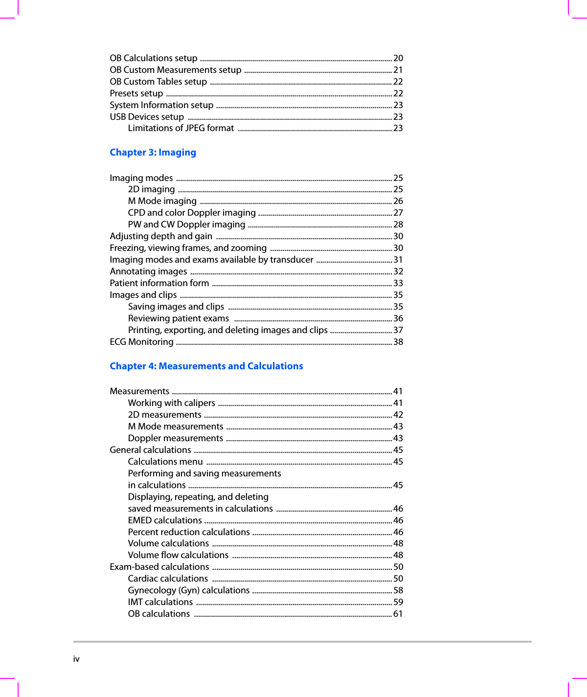 iv    OB Calculations setup ................................................................................................20OB Custom Measurements setup .......................................................................... 21OB Custom Tables setup ...........................................................................................22Presets setup ................................................................................................................. 22System Information setup ........................................................................................23USB Devices setup  ...................................................................................................... 23Limitations of JPEG format  ............................................................................. 23Chapter 3: ImagingImaging modes ............................................................................................................ 252D imaging ...........................................................................................................25M Mode imaging ................................................................................................ 26CPD and color Doppler imaging ...................................................................27PW and CW Doppler imaging ........................................................................ 28Adjusting depth and gain  ........................................................................................30Freezing, viewing frames, and zooming ............................................................. 30Imaging modes and exams available by transducer ...................................... 31Annotating images ..................................................................................................... 32Patient information form .......................................................................................... 33Images and clips  .......................................................................................................... 35Saving images and clips  .................................................................................. 35Reviewing patient exams  ...............................................................................36Printing, exporting, and deleting images and clips ...............................37ECG Monitoring ............................................................................................................ 38Chapter 4: Measurements and CalculationsMeasurements .............................................................................................................. 41Working with calipers .......................................................................................412D measurements ..............................................................................................42M Mode measurements ................................................................................... 43Doppler measurements ................................................................................... 43General calculations ...................................................................................................45Calculations menu ............................................................................................. 45Performing and saving measurementsin calculations ......................................................................................................45Displaying, repeating, and deletingsaved measurements in calculations .......................................................... 46EMED calculations ..............................................................................................46Percent reduction calculations ......................................................................46Volume calculations ..........................................................................................48Volume flow calculations  ................................................................................ 48Exam-based calculations ..........................................................................................50Cardiac calculations  .......................................................................................... 50Gynecology (Gyn) calculations ...................................................................... 58IMT calculations .................................................................................................. 59OB calculations  ...................................................................................................61