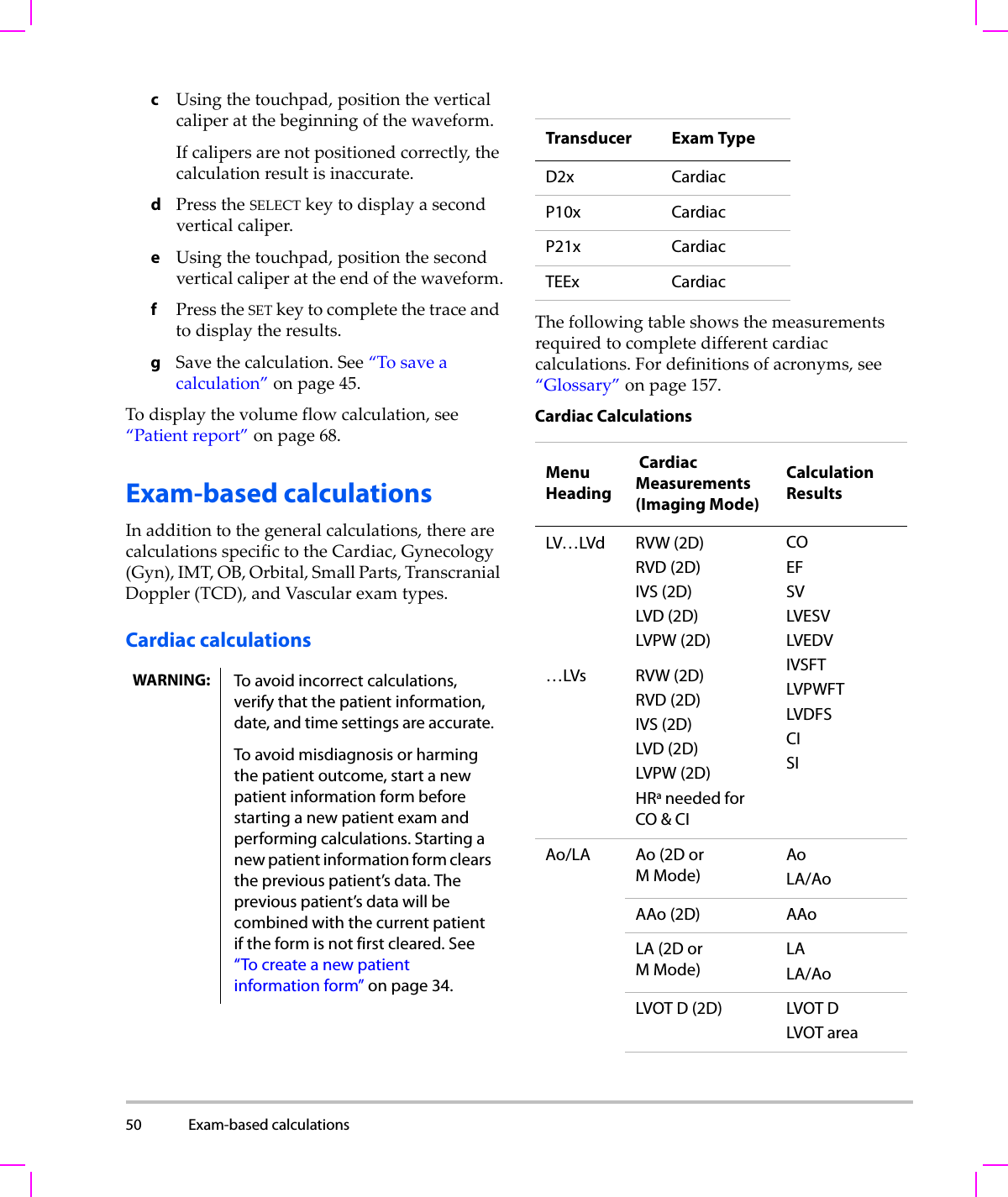 50 Exam-based calculations  cUsingthetouchpad,positiontheverticalcaliperatthebeginningofthewaveform.Ifcalipersarenotpositionedcorrectly,thecalculationresultisinaccurate.dPresstheSELECTkeytodisplayasecondverticalcaliper.eUsingthetouchpad,positionthesecondverticalcaliperattheendofthewaveform.fPresstheSETkeytocompletethetraceandtodisplaytheresults.gSavethecalculation.See“Tosaveacalculation”onpage 45.Todisplaythevolumeflowcalculation,see“Patientreport”onpage 68.Exam-based calculationsInadditiontothegeneralcalculations,therearecalculationsspecifictotheCardiac,Gynecology(Gyn),IMT,OB,Orbital,SmallParts,TranscranialDoppler(TCD),andVascularexamtypes.Cardiac calculationsThefollowingtableshowsthemeasurementsrequiredtocompletedifferentcardiaccalculations.Fordefinitionsofacronyms,see“Glossary”onpage 157.Cardiac CalculationsWARNING: To avoid incorrect calculations, verify that the patient information, date, and time settings are accurate.To avoid misdiagnosis or harming the patient outcome, start a new patient information form before starting a new patient exam and performing calculations. Starting a new patient information form clears the previous patient’s data. The previous patient’s data will be combined with the current patient if the form is not first cleared. See “To create a new patient information form” on page 34.Transducer Exam TypeD2x CardiacP10x CardiacP21x CardiacTEEx CardiacMenu Heading Cardiac Measurements (Imaging Mode)Calculation ResultsLV…LVd RVW (2D)RVD (2D)IVS (2D)LVD (2D)LVPW (2D)COEF SVLVESVLVEDVIVSFTLVPWFTLVDFSCISI…LVs RVW (2D)RVD (2D)IVS (2D)LVD (2D)LVPW (2D)HRa needed for CO &amp; CIAo/LA Ao (2D or MMode)AoLA/AoAAo (2D) AAoLA (2D orMMode)LALA/AoLVOT D (2D) LVOT DLVOT area