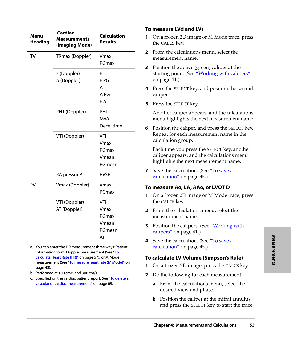 Chapter 4:  Measurements and Calculations 53MeasurementsTo measure LVd and LVs 1Onafrozen2DimageorMModetrace,presstheCALCSkey.2Fromthecalculationsmenu,selectthemeasurementname.3Positiontheactive(green)caliperatthestartingpoint.(See“Workingwithcalipers”onpage 41.)4PresstheSELECTkey,andpositionthesecondcaliper.5PresstheSELECTkey.Anothercaliperappears,andthecalculationsmenuhighlightsthenextmeasurementname.6Positionthecaliper,andpresstheSELECTkey.Repeatforeachmeasurementnameinthecalculationgroup.EachtimeyoupresstheSELECTkey,anothercaliperappears,andthecalculationsmenuhighlightsthenextmeasurementname.7Savethecalculation.(See“Tosaveacalculation”onpage 45.)To measure Ao, LA, AAo, or LVOT D1Onafrozen2DimageorMModetrace,presstheCALCSkey.2Fromthecalculationsmenu,selectthemeasurementname.3Positionthecalipers.(See“Workingwithcalipers”onpage 41.)4Savethecalculation.(See“Tosaveacalculation”onpage 45.)To calculate LV Volume (Simpson’s Rule)1Onafrozen2Dimage,presstheCALCSkey.2Dothefollowingforeachmeasurement:aFromthecalculationsmenu,selectthedesiredviewandphase.bPositionthecaliperatthemitralannulus,andpresstheSELECTkeytostartthetrace.TV TRmax (Doppler) VmaxPGmaxE (Doppler)A (Doppler)EE PGAA PGE:APHT (Doppler) PHT MVADecel timeVTI (Doppler) VTIVmaxPGmaxVmeanPGmeanRA pressurecRVSPPV Vmax (Doppler) VmaxPGmaxVTI (Doppler)AT (Doppler)VTIVmaxPGmaxVmeanPGmeanATa. You can enter the HR measurement three ways: Patient information form, Doppler measurement (See “To calculate Heart Rate (HR)” on page 57), or M Mode measurement (See “To measure heart rate (M Mode)” on page 43).b. Performed at 100 cm/s and 300 cm/s.c. Specified on the cardiac patient report. See “To delete a vascular or cardiac measurement” on page 69.Menu Heading Cardiac Measurements (Imaging Mode)Calculation Results