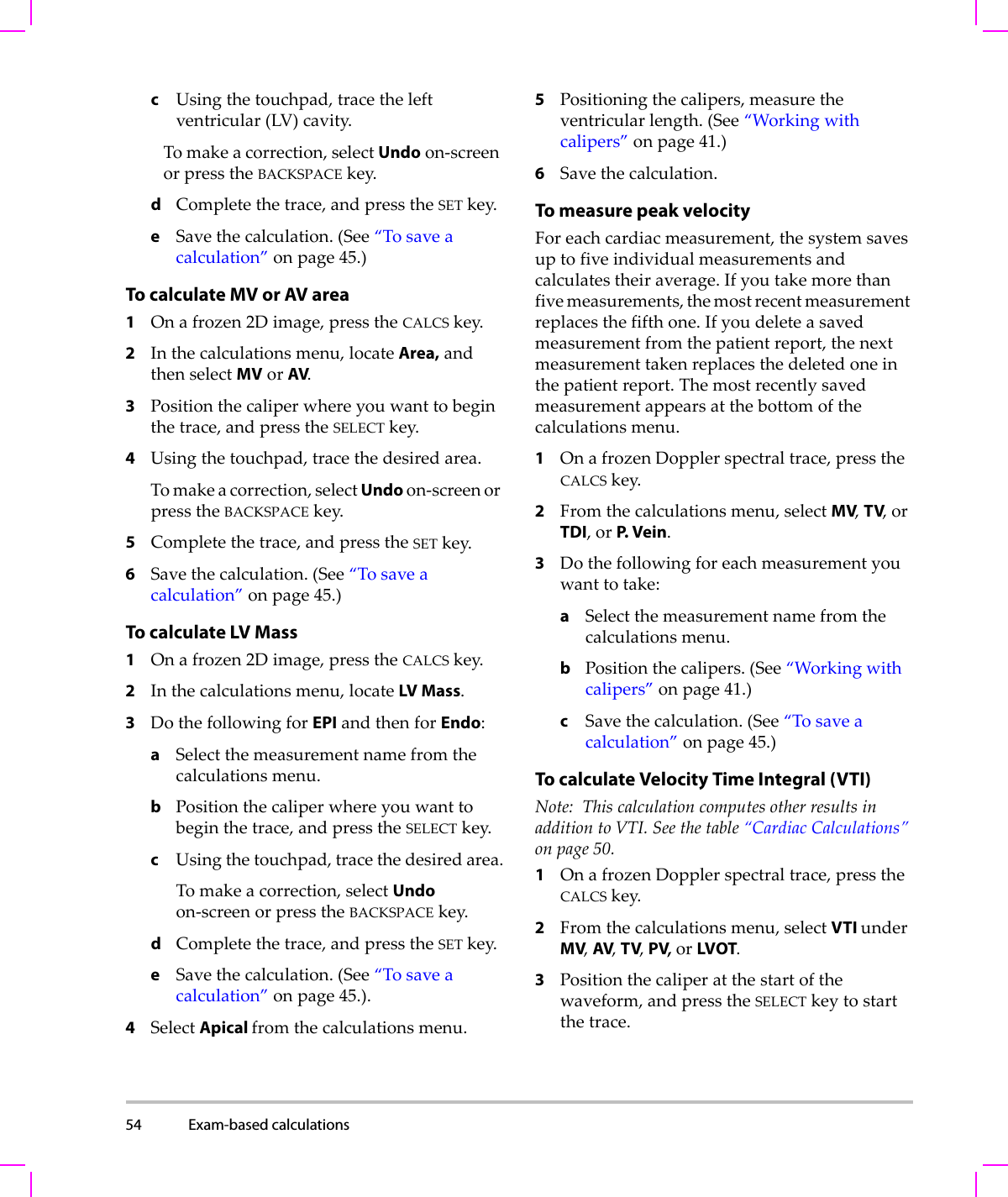 54 Exam-based calculations  cUsingthetouchpad,tracetheleftventricular(LV)cavity.Tomakeacorrection,selectUndoon‐screenorpresstheBACKSPACEkey.dCompletethetrace,andpresstheSETkey.eSavethecalculation.(See“Tosaveacalculation”onpage 45.)To calculate MV or AV area1Onafrozen2Dimage,presstheCALCSkey.2Inthecalculationsmenu,locateArea,andthenselectMVorAV.3Positionthecaliperwhereyouwanttobeginthetrace,andpresstheSELECTkey.4Usingthetouchpad,tracethedesiredarea.Tomakeacorrection,selectUndoon‐screenorpresstheBACKSPACEkey.5Completethetrace,andpresstheSETkey.6Savethecalculation.(See“Tosaveacalculation”onpage 45.)To calculate LV Mass1Onafrozen2Dimage,presstheCALCSkey.2Inthecalculationsmenu,locateLV Mass.3DothefollowingforEPIandthenforEndo:aSelectthemeasurementnamefromthecalculationsmenu.bPositionthecaliperwhereyouwanttobeginthetrace,andpresstheSELECTkey.cUsingthetouchpad,tracethedesiredarea.Tomakeacorrection,selectUndoon‐screenorpresstheBACKSPACEkey.dCompletethetrace,andpresstheSETkey.eSavethecalculation.(See“Tosaveacalculation”onpage 45.).4SelectApical fromthecalculationsmenu.5Positioningthecalipers,measuretheventricularlength.(See“Workingwithcalipers”onpage 41.)6Savethecalculation.To measure peak velocityForeachcardiacmeasurement,thesystemsavesuptofiveindividualmeasurementsandcalculatestheiraverage.Ifyoutakemorethanfivemeasurements,themostrecentmeasurementreplacesthefifthone.Ifyoudeleteasavedmeasurementfromthepatientreport,thenextmeasurementtakenreplacesthedeletedoneinthepatientreport.Themostrecentlysavedmeasurementappearsatthebottomofthecalculationsmenu.1OnafrozenDopplerspectraltrace,presstheCALCSkey.2Fromthecalculationsmenu,selectMV,TV,orTDI,orP.  V e i n .3Dothefollowingforeachmeasurementyouwanttotake:aSelectthemeasurementnamefromthecalculationsmenu.bPositionthecalipers.(See“Workingwithcalipers”onpage 41.)cSavethecalculation.(See“Tosaveacalculation”onpage 45.)To calculate Velocity Time Integral (VTI) Note: ThiscalculationcomputesotherresultsinadditiontoVTI.Seethetable“CardiacCalculations”onpage 50.1OnafrozenDopplerspectraltrace,presstheCALCSkey.2Fromthecalculationsmenu,selectVTI underMV,AV,TV,PV,orLVOT.3Positionthecaliperatthestartofthewaveform,andpresstheSELECTkeytostartthetrace.