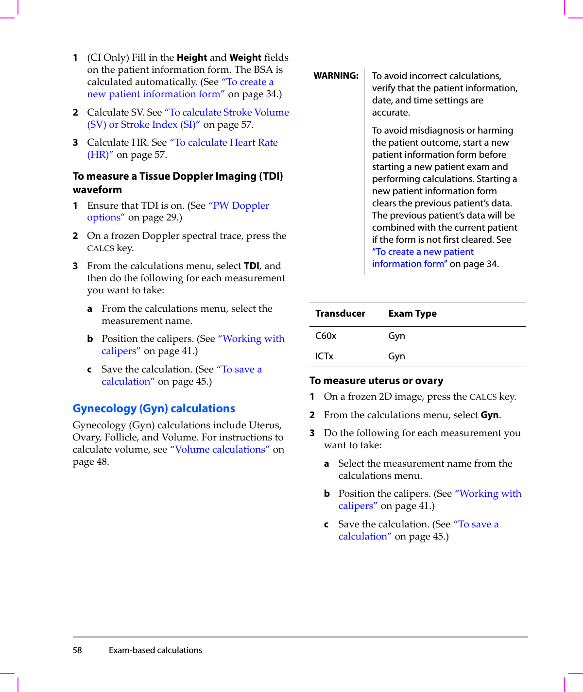 58 Exam-based calculations  1(CIOnly)FillintheHeightandWeightfieldsonthepatientinformationform.TheBSAiscalculatedautomatically.(See“Tocreateanewpatientinformationform”onpage 34.)2CalculateSV.See“TocalculateStrokeVolume(SV)orStrokeIndex(SI)”onpage 57.3CalculateHR.See“TocalculateHeartRate(HR)”onpage 57.To measure a Tissue Doppler Imaging (TDI) waveform1EnsurethatTDIison.(See“PWDoppleroptions”onpage 29.)2OnafrozenDopplerspectraltrace,presstheCALCSkey.3Fromthecalculationsmenu,selectTDI,andthendothefollowingforeachmeasurementyouwanttotake:aFromthecalculationsmenu,selectthemeasurementname.bPositionthecalipers.(See“Workingwithcalipers”onpage 41.)cSavethecalculation.(See“Tosaveacalculation”onpage 45.)Gynecology (Gyn) calculationsGynecology(Gyn)calculationsincludeUterus,Ovary,Follicle,andVolume.Forinstructionstocalculatevolume,see“Volumecalculations”onpage 48.To measure uterus or ovary1Onafrozen2Dimage,presstheCALCSkey.2Fromthecalculationsmenu,selectGyn.3Dothefollowingforeachmeasurementyouwanttotake:aSelectthemeasurementnamefromthecalculationsmenu.bPositionthecalipers.(See“Workingwithcalipers”onpage 41.)cSavethecalculation.(See“Tosaveacalculation”onpage 45.)WARNING: To avoid incorrect calculations, verify that the patient information, date, and time settings are accurate.To avoid misdiagnosis or harming the patient outcome, start a new patient information form before starting a new patient exam and performing calculations. Starting a new patient information form clears the previous patient’s data. The previous patient’s data will be combined with the current patient if the form is not first cleared. See “To create a new patient information form” on page 34.Transducer Exam TypeC60x GynICTx Gyn