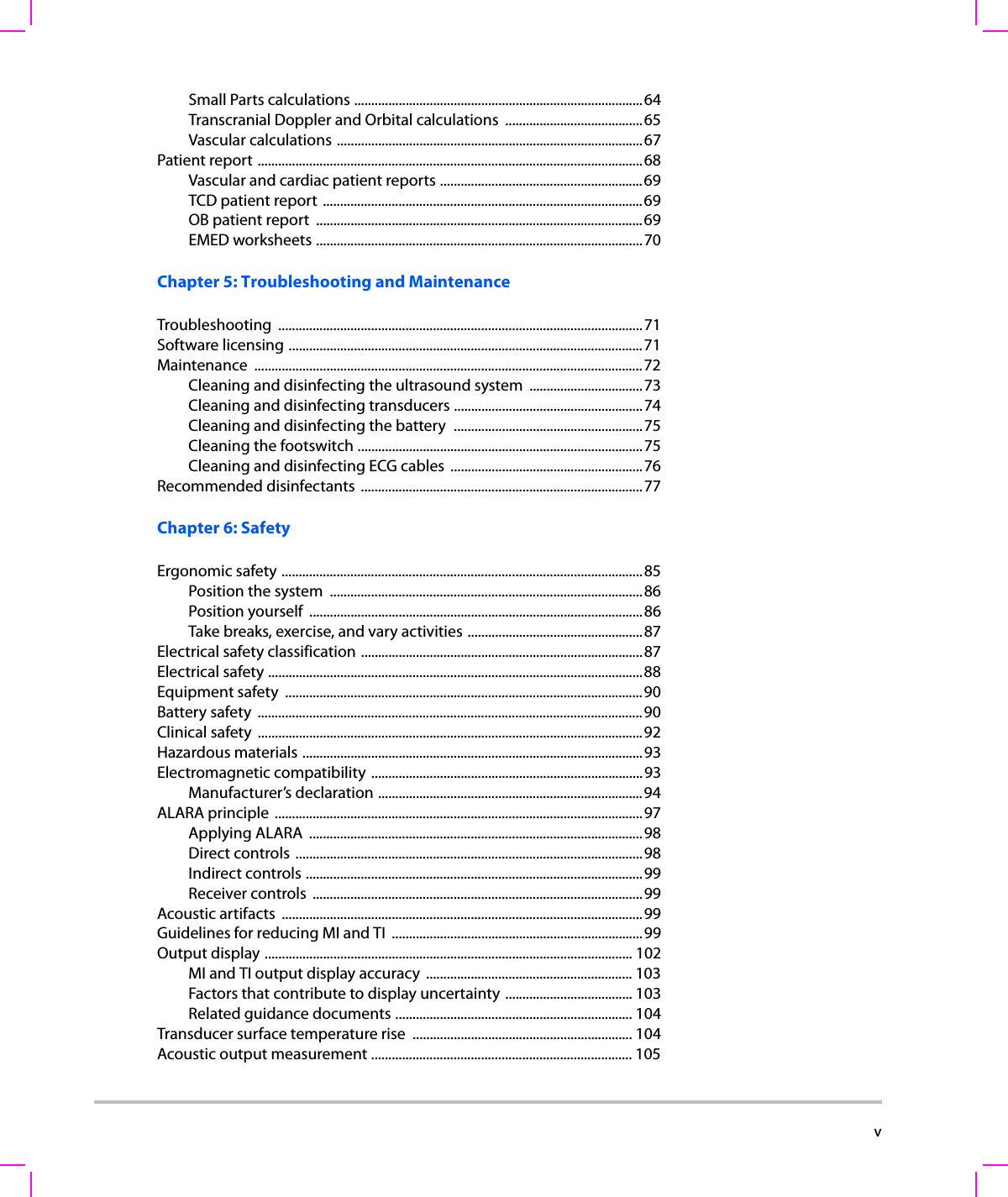  vSmall Parts calculations ....................................................................................64Transcranial Doppler and Orbital calculations ........................................65Vascular calculations .........................................................................................67Patient report ................................................................................................................68Vascular and cardiac patient reports ...........................................................69TCD patient report .............................................................................................69OB patient report  ...............................................................................................69EMED worksheets ...............................................................................................70Chapter 5: Troubleshooting and MaintenanceTroubleshooting ..........................................................................................................71Software licensing .......................................................................................................71Maintenance .................................................................................................................72Cleaning and disinfecting the ultrasound system  .................................73Cleaning and disinfecting transducers .......................................................74Cleaning and disinfecting the battery  .......................................................75Cleaning the footswitch ...................................................................................75Cleaning and disinfecting ECG cables  ........................................................76Recommended disinfectants  ..................................................................................77Chapter 6: SafetyErgonomic safety .........................................................................................................85Position the system  ...........................................................................................86Position yourself  .................................................................................................86Take breaks, exercise, and vary activities ...................................................87Electrical safety classification ..................................................................................87Electrical safety .............................................................................................................88Equipment safety  ........................................................................................................90Battery safety  ................................................................................................................90Clinical safety  ................................................................................................................92Hazardous materials ...................................................................................................93Electromagnetic compatibility ...............................................................................93Manufacturer’s declaration .............................................................................94ALARA principle  ...........................................................................................................97Applying ALARA  .................................................................................................98Direct controls .....................................................................................................98Indirect controls ..................................................................................................99Receiver controls  ................................................................................................99Acoustic artifacts  .........................................................................................................99Guidelines for reducing MI and TI  .........................................................................99Output display ........................................................................................................... 102MI and TI output display accuracy  ............................................................ 103Factors that contribute to display uncertainty ..................................... 103Related guidance documents ..................................................................... 104Transducer surface temperature rise  ................................................................ 104Acoustic output measurement ............................................................................ 105