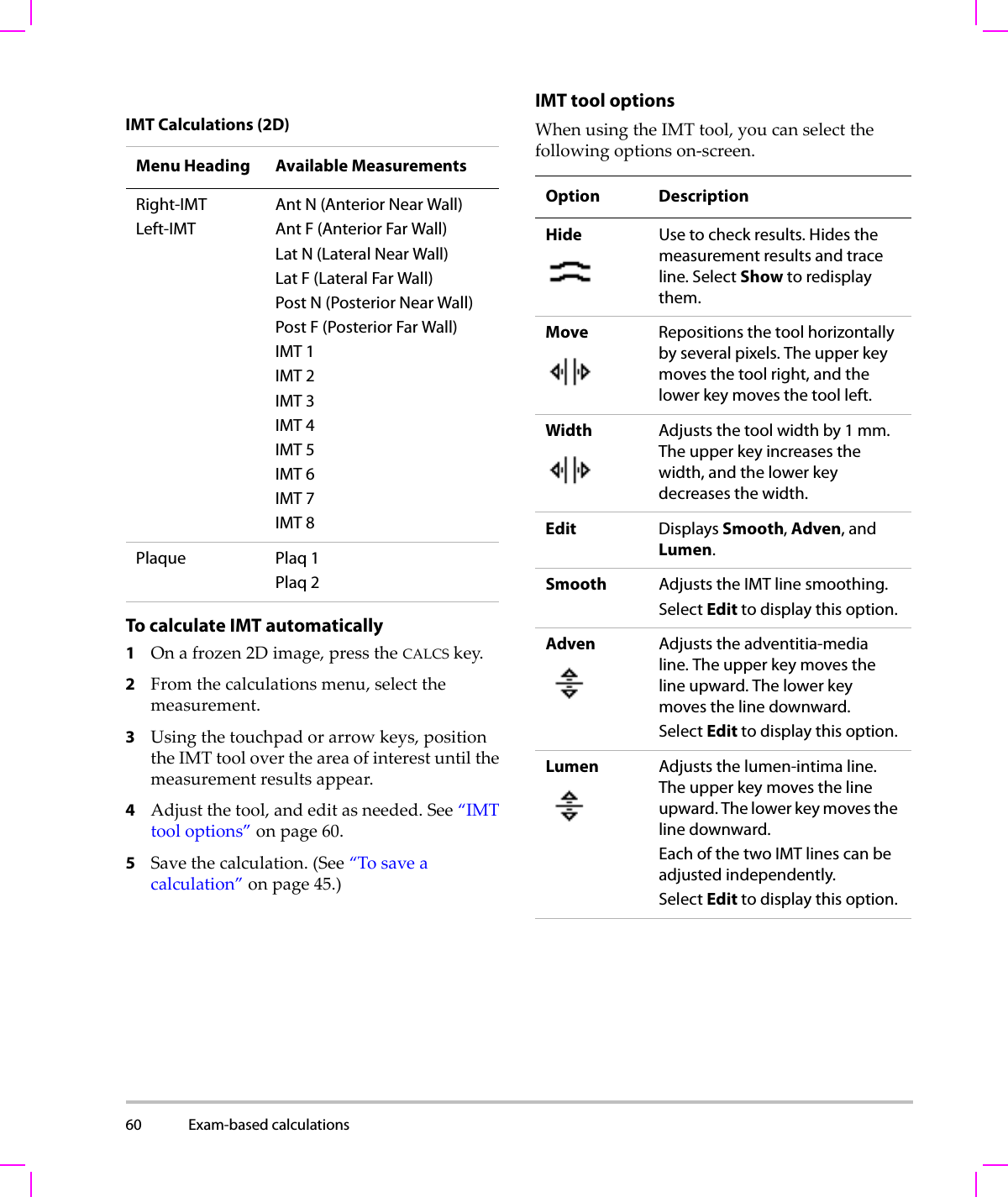 60 Exam-based calculations  To calculate IMT automatically1Onafrozen2Dimage,presstheCALCSkey.2Fromthecalculationsmenu,selectthemeasurement.3Usingthetouchpadorarrowkeys,positiontheIMTtoolovertheareaofinterestuntilthemeasurementresultsappear.4Adjustthetool,andeditasneeded.See“IMTtooloptions”onpage 60.5Savethecalculation.(See“Tosaveacalculation”onpage 45.)IMT tool optionsWhenusingtheIMTtool,youcanselectthefollowingoptionson‐screen.IMT Calculations (2D)Menu Heading Available MeasurementsRight-IMTLeft-IMTAnt N (Anterior Near Wall)Ant F (Anterior Far Wall)Lat N (Lateral Near Wall)Lat F (Lateral Far Wall)Post N (Posterior Near Wall)Post F (Posterior Far Wall)IMT 1IMT 2IMT 3IMT 4IMT 5IMT 6IMT 7IMT 8Plaque Plaq 1Plaq 2Option DescriptionHide Use to check results. Hides the measurement results and trace line. Select Show to redisplay them.Move Repositions the tool horizontally by several pixels. The upper key moves the tool right, and the lower key moves the tool left.Width Adjusts the tool width by 1 mm. The upper key increases the width, and the lower key decreases the width.Edit Displays Smooth, Adven, and Lumen.Smooth Adjusts the IMT line smoothing. Select Edit to display this option.Adven Adjusts the adventitia-media line. The upper key moves the line upward. The lower key moves the line downward.Select Edit to display this option.Lumen Adjusts the lumen-intima line. The upper key moves the line upward. The lower key moves the line downward.Each of the two IMT lines can be adjusted independently.Select Edit to display this option.