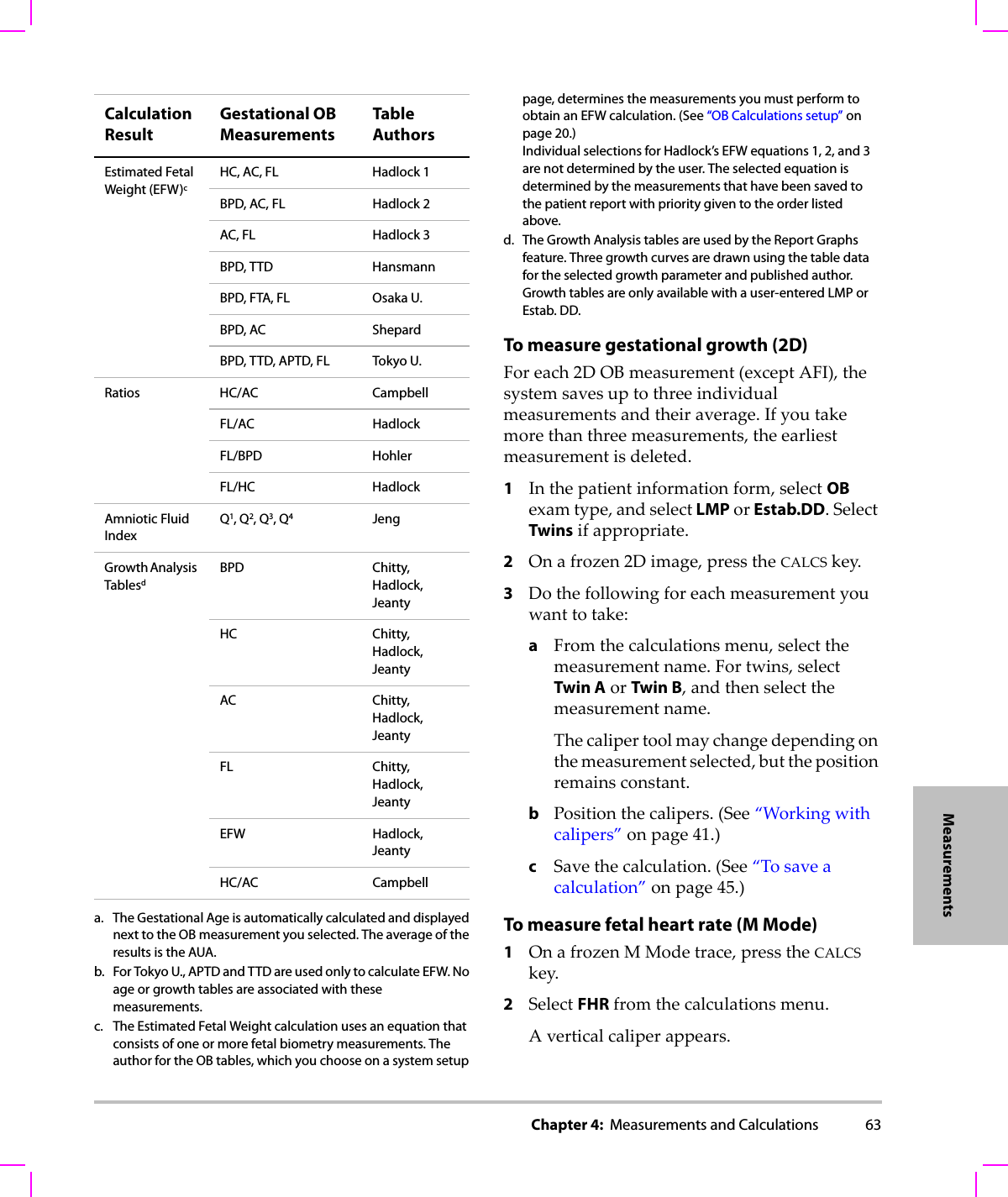 Chapter 4:  Measurements and Calculations 63Measurementsa.  The Gestational Age is automatically calculated and displayed next to the OB measurement you selected. The average of the results is the AUA.b.  For Tokyo U., APTD and TTD are used only to calculate EFW. No age or growth tables are associated with these measurements.c.  The Estimated Fetal Weight calculation uses an equation that consists of one or more fetal biometry measurements. The author for the OB tables, which you choose on a system setup page, determines the measurements you must perform to obtain an EFW calculation. (See “OB Calculations setup” on page 20.)Individual selections for Hadlock’s EFW equations 1, 2, and 3 are not determined by the user. The selected equation is determined by the measurements that have been saved to the patient report with priority given to the order listed above.d.  The Growth Analysis tables are used by the Report Graphs feature. Three growth curves are drawn using the table data for the selected growth parameter and published author. Growth tables are only available with a user-entered LMP or Estab. DD.To measure gestational growth (2D) Foreach2DOBmeasurement(exceptAFI),thesystemsavesuptothreeindividualmeasurementsandtheiraverage.Ifyoutakemorethanthreemeasurements,theearliestmeasurementisdeleted.1Inthepatientinformationform,selectOBexamtype,andselectLMPorEstab.DD.SelectTwinsifappropriate.2Onafrozen2Dimage,presstheCALCSkey.3Dothefollowingforeachmeasurementyouwanttotake:aFromthecalculationsmenu,selectthemeasurementname.Fortwins,selectTwin AorTwin B,andthenselectthemeasurementname.Thecalipertoolmaychangedependingonthemeasurementselected,butthepositionremainsconstant.bPositionthecalipers.(See“Workingwithcalipers”onpage 41.)cSavethecalculation.(See“Tosaveacalculation”onpage 45.)To measure fetal heart rate (M Mode)1OnafrozenMModetrace,presstheCALCSkey.2SelectFHRfromthecalculationsmenu.Averticalcaliperappears.Estimated Fetal Weight (EFW)cHC, AC, FL Hadlock 1BPD, AC, FL Hadlock 2AC, FL Hadlock 3BPD, TTD HansmannBPD, FTA, FL Osaka U.BPD, AC ShepardBPD, TTD, APTD, FL Tokyo U.Ratios HC/AC CampbellFL/AC HadlockFL/BPD HohlerFL/HC HadlockAmniotic Fluid IndexQ1, Q2, Q3, Q4JengGrowth Analysis TablesdBPD Chitty, Hadlock, JeantyHC Chitty, Hadlock, JeantyAC Chitty, Hadlock, JeantyFL Chitty, Hadlock, JeantyEFW Hadlock, JeantyHC/AC CampbellCalculation ResultGestational OB MeasurementsTable Authors