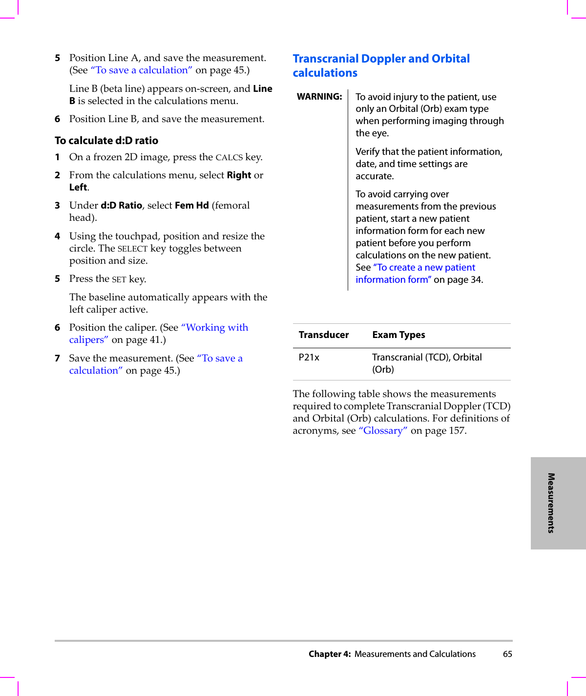 Chapter 4:  Measurements and Calculations 65Measurements5PositionLineA,andsavethemeasurement.(See“Tosaveacalculation”onpage 45.)LineB(betaline)appearson‐screen,andLine Bisselectedinthecalculationsmenu.6PositionLineB,andsavethemeasurement.To calculate d:D ratio1Onafrozen2Dimage,presstheCALCSkey.2Fromthecalculationsmenu,selectRightorLeft.3Underd:D Ratio,selectFem Hd(femoralhead).4Usingthetouchpad,positionandresizethecircle.TheSELECTkeytogglesbetweenpositionandsize.5PresstheSETkey.Thebaselineautomaticallyappearswiththeleftcaliperactive.6Positionthecaliper.(See“Workingwithcalipers”onpage 41.)7Savethemeasurement.(See“Tosaveacalculation”onpage 45.)Transcranial Doppler and Orbital calculationsThefollowingtableshowsthemeasurementsrequiredtocompleteTranscranialDoppler(TCD)andOrbital(Orb)calculations.Fordefinitionsofacronyms,see“Glossary”onpage 157.WARNING: To avoid injury to the patient, use only an Orbital (Orb) exam type when performing imaging through the eye. Verify that the patient information, date, and time settings are accurate.To avoid carrying over measurements from the previous patient, start a new patient information form for each new patient before you perform calculations on the new patient. See “To create a new patient information form” on page 34.Transducer Exam TypesP21x Transcranial (TCD), Orbital (Orb)