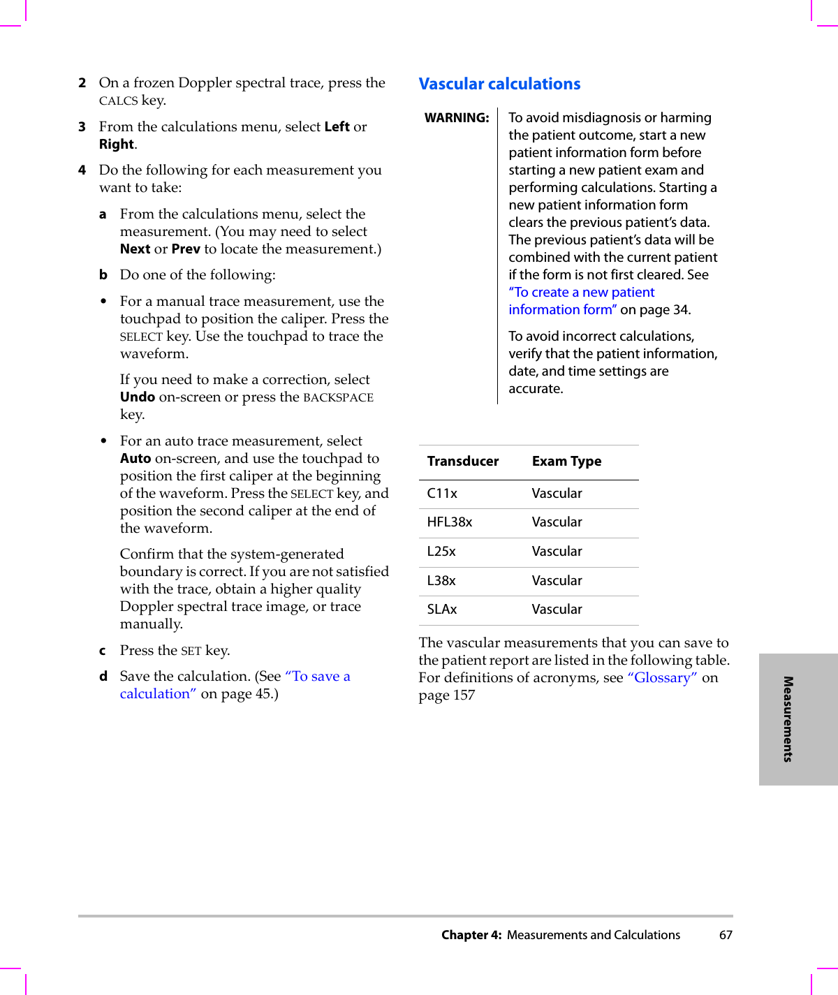 Chapter 4:  Measurements and Calculations 67Measurements2OnafrozenDopplerspectraltrace,presstheCALCSkey.3Fromthecalculationsmenu,selectLeftorRight.4Dothefollowingforeachmeasurementyouwanttotake:aFromthecalculationsmenu,selectthemeasurement.(YoumayneedtoselectNextorPrevtolocatethemeasurement.)bDooneofthefollowing:•Foramanualtracemeasurement,usethetouchpadtopositionthecaliper.PresstheSELECTkey.Usethetouchpadtotracethewaveform.Ifyouneedtomakeacorrection,selectUndoon‐screenorpresstheBACKSPACEkey.•Foranautotracemeasurement,selectAutoon‐screen,andusethetouchpadtopositionthefirstcaliperatthebeginningofthewaveform.PresstheSELECTkey,andpositionthesecondcaliperattheendofthewaveform.Confirmthatthesystem‐generatedboundaryiscorrect.Ifyouarenotsatisfiedwiththetrace,obtainahigherqualityDopplerspectraltraceimage,ortracemanually.cPresstheSETkey.dSavethecalculation.(See“Tosaveacalculation”onpage 45.)Vascular calculationsThevascularmeasurementsthatyoucansavetothepatientreportarelistedinthefollowingtable.Fordefinitionsofacronyms,see“Glossary”onpage 157WARNING: To avoid misdiagnosis or harming the patient outcome, start a new patient information form before starting a new patient exam and performing calculations. Starting a new patient information form clears the previous patient’s data. The previous patient’s data will be combined with the current patient if the form is not first cleared. See “To create a new patient information form” on page 34.To avoid incorrect calculations, verify that the patient information, date, and time settings are accurate.Transducer Exam TypeC11x VascularHFL38x VascularL25x VascularL38x VascularSLAx Vascular