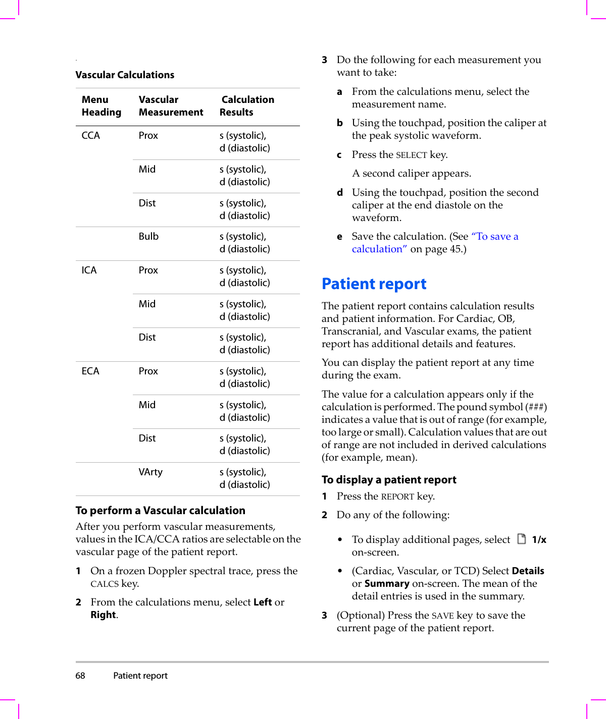 68 Patient report  .To perform a Vascular calculationAfteryouperformvascularmeasurements,valuesintheICA/CCAratiosareselectableonthevascularpageofthepatientreport.1OnafrozenDopplerspectraltrace,presstheCALCSkey.2Fromthecalculationsmenu,selectLeftorRight.3Dothefollowingforeachmeasurementyouwanttotake:aFromthecalculationsmenu,selectthemeasurementname.bUsingthetouchpad,positionthecaliperatthepeaksystolicwaveform.cPresstheSELECTkey.Asecondcaliperappears.dUsingthetouchpad,positionthesecondcaliperattheenddiastoleonthewaveform.eSavethecalculation.(See“Tosaveacalculation”onpage 45.)Patient reportThepatientreportcontainscalculationresultsandpatientinformation.ForCardiac,OB,Transcranial,andVascularexams,thepatientreporthasadditionaldetailsandfeatures.Youcandisplaythepatientreportatanytimeduringtheexam.Thevalueforacalculationappearsonlyifthecalculationisperformed.Thepoundsymbol(###)indicatesavaluethatisoutofrange(forexample,toolargeorsmall).Calculationvaluesthatareoutofrangearenotincludedinderivedcalculations(forexample,mean).To display a patient report1PresstheREPORTkey.2Doanyofthefollowing:•Todisplayadditionalpages,select1/xon‐screen.•(Cardiac,Vascular,orTCD)SelectDetailsorSummaryon‐screen.Themeanofthedetailentriesisusedinthesummary.3(Optional)PresstheSAVEkeytosavethecurrentpageofthepatientreport.Vascular CalculationsMenuHeadingVascular Measurement Calculation ResultsCCA Prox s (systolic), d (diastolic)Mid s (systolic), d (diastolic)Dist s (systolic), d (diastolic)Bulb s (systolic), d (diastolic)ICA Prox s (systolic), d (diastolic)Mid s (systolic), d (diastolic)Dist s (systolic), d (diastolic)ECA Prox s (systolic), d (diastolic)Mid s (systolic), d (diastolic)Dist s (systolic), d (diastolic)VArty s (systolic), d (diastolic)