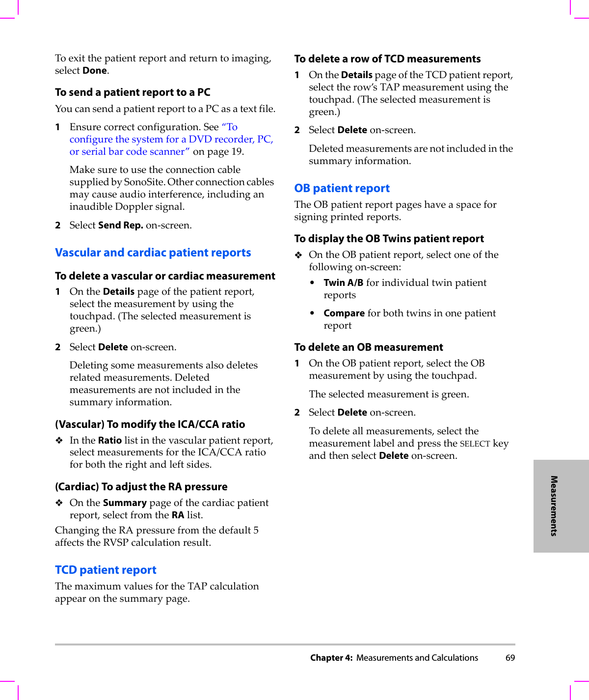 Chapter 4:  Measurements and Calculations 69MeasurementsToexitthepatientreportandreturntoimaging,selectDone.To send a patient report to a PCYoucansendapatientreporttoaPCasatextfile.1Ensurecorrectconfiguration.See“ToconfigurethesystemforaDVDrecorder,PC,orserialbarcodescanner”onpage 19.MakesuretousetheconnectioncablesuppliedbySonoSite.Otherconnectioncablesmaycauseaudiointerference,includinganinaudibleDopplersignal.2SelectSend Rep.on‐screen.Vascular and cardiac patient reportsTo delete a vascular or cardiac measurement1OntheDetailspageofthepatientreport,selectthemeasurementbyusingthetouchpad.(Theselectedmeasurementisgreen.)2SelectDeleteon‐screen.Deletingsomemeasurementsalsodeletesrelatedmeasurements.Deletedmeasurementsarenotincludedinthesummaryinformation.(Vascular) To modify the ICA/CCA ratioIntheRatiolistinthevascularpatientreport,selectmeasurementsfortheICA/CCAratioforboththerightandleftsides.(Cardiac) To adjust the RA pressureOntheSummarypageofthecardiacpatientreport,selectfromtheRAlist.ChangingtheRApressurefromthedefault5affectstheRVSPcalculationresult.TCD patient reportThemaximumvaluesfortheTAPcalculationappearonthesummarypage.To delete a row of TCD measurements1OntheDetailspageoftheTCDpatientreport,selecttherow’sTAPmeasurementusingthetouchpad.(Theselectedmeasurementisgreen.)2SelectDeleteon‐screen.Deletedmeasurementsarenotincludedinthesummaryinformation.OB patient reportTheOBpatientreportpageshaveaspaceforsigningprintedreports.To display the OB Twins patient reportOntheOBpatientreport,selectoneofthefollowingon‐screen:•Twin A/Bforindividualtwinpatientreports•CompareforbothtwinsinonepatientreportTo delete an OB measurement1OntheOBpatientreport,selecttheOBmeasurementbyusingthetouchpad.Theselectedmeasurementisgreen.2SelectDeleteon‐screen.Todeleteallmeasurements,selectthemeasurementlabelandpresstheSELECTkeyandthenselectDeleteon‐screen.