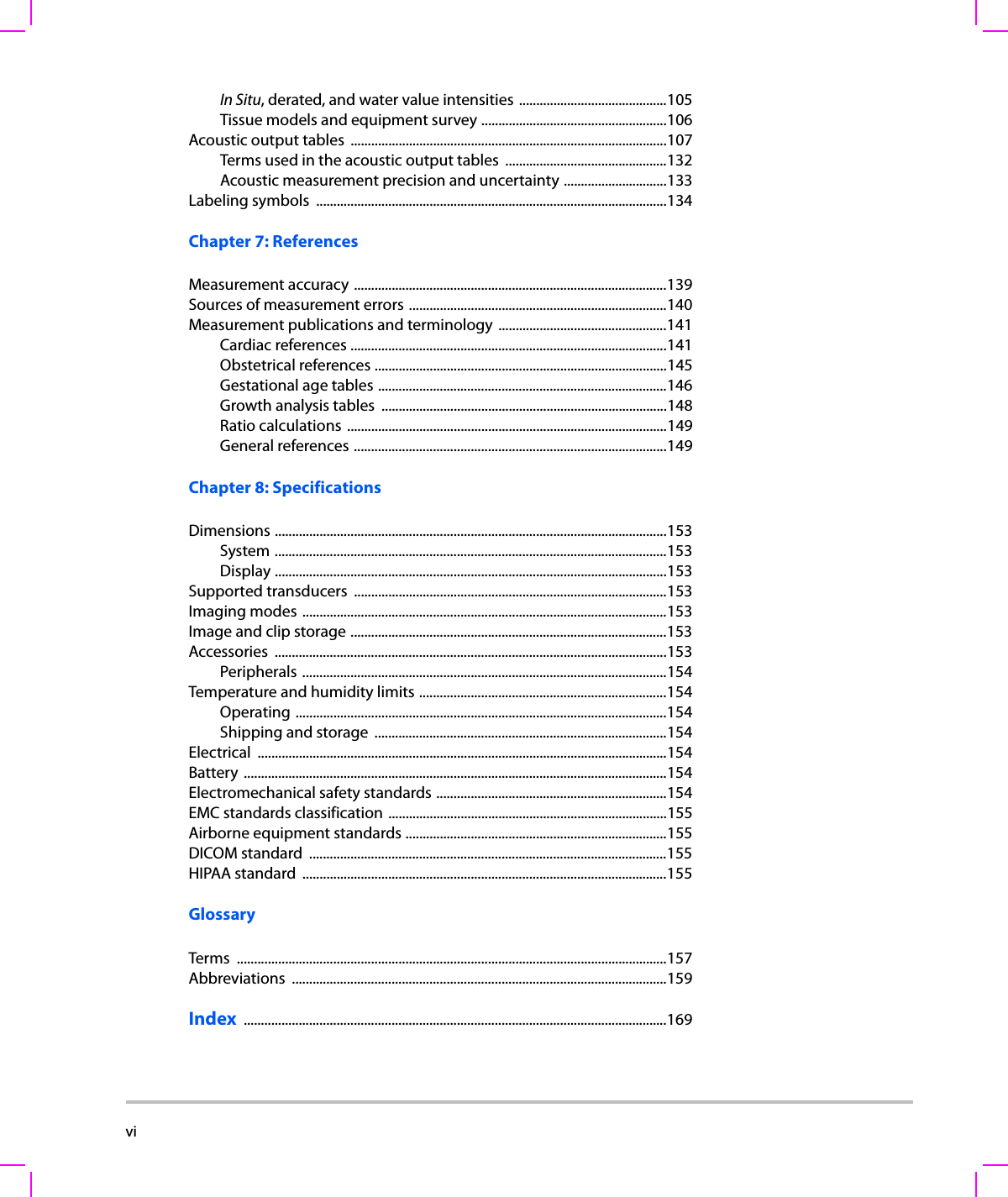 vi    In Situ, derated, and water value intensities ...........................................105Tissue models and equipment survey ......................................................106Acoustic output tables  ............................................................................................107Terms used in the acoustic output tables  ...............................................132Acoustic measurement precision and uncertainty ..............................133Labeling symbols  ......................................................................................................134Chapter 7: ReferencesMeasurement accuracy ...........................................................................................139Sources of measurement errors ...........................................................................140Measurement publications and terminology  .................................................141Cardiac references ............................................................................................141Obstetrical references .....................................................................................145Gestational age tables ....................................................................................146Growth analysis tables  ...................................................................................148Ratio calculations  .............................................................................................149General references ...........................................................................................149Chapter 8: SpecificationsDimensions ..................................................................................................................153System ..................................................................................................................153Display ..................................................................................................................153Supported transducers  ...........................................................................................153Imaging modes ..........................................................................................................153Image and clip storage ............................................................................................153Accessories ..................................................................................................................153Peripherals ..........................................................................................................154Temperature and humidity limits ........................................................................154Operating ............................................................................................................154Shipping and storage  .....................................................................................154Electrical .......................................................................................................................154Battery ...........................................................................................................................154Electromechanical safety standards ...................................................................154EMC standards classification .................................................................................155Airborne equipment standards ............................................................................155DICOM standard  ........................................................................................................155HIPAA standard  ..........................................................................................................155GlossaryTerms .............................................................................................................................157Abbreviations .............................................................................................................159Index  ...........................................................................................................................169