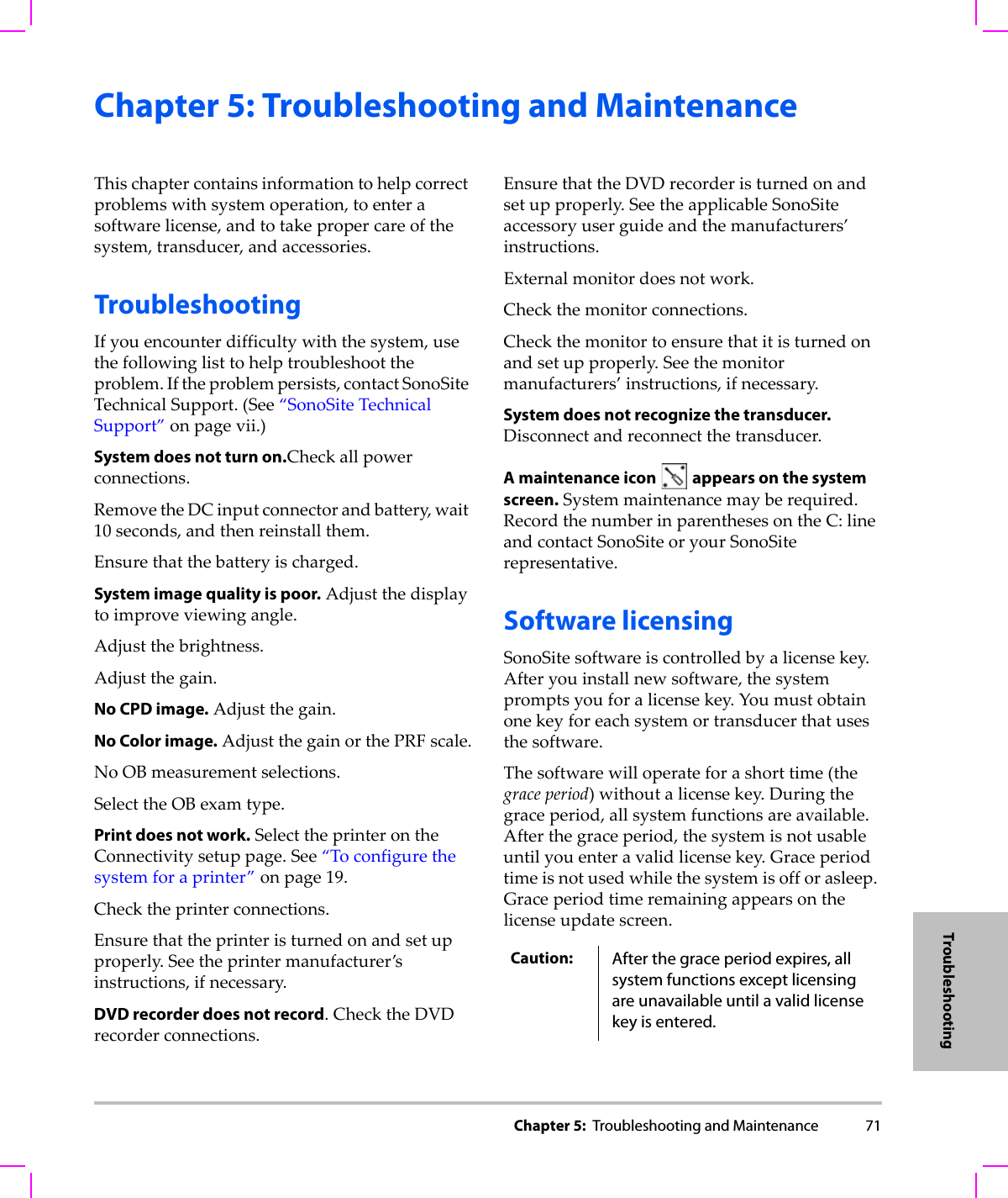 Chapter 5:  Troubleshooting and Maintenance 71TroubleshootingChapter 5: Troubleshooting and MaintenanceThischaptercontainsinformationtohelpcorrectproblemswithsystemoperation,toenterasoftwarelicense,andtotakepropercareofthesystem,transducer,andaccessories.TroubleshootingIfyouencounterdifficultywiththesystem,usethefollowinglisttohelptroubleshoottheproblem.Iftheproblempersists,contactSonoSiteTechnicalSupport.(See“SonoSiteTechnicalSupport”onpage vii.)System does not turn on.Checkallpowerconnections.RemovetheDCinputconnectorandbattery,wait10seconds,andthenreinstallthem.Ensurethatthebatteryischarged.System image quality is poor.Adjustthedisplaytoimproveviewingangle.Adjustthebrightness.Adjustthegain.No CPD image.Adjustthegain.No Color image.AdjustthegainorthePRFscale.NoOBmeasurementselections.SelecttheOBexamtype.Print does not work.SelecttheprinterontheConnectivitysetuppage.See“Toconfigurethesystemforaprinter”onpage 19.Checktheprinterconnections.Ensurethattheprinteristurnedonandsetupproperly.Seetheprintermanufacturer’sinstructions,ifnecessary.DVD recorder does not record.ChecktheDVDrecorderconnections.EnsurethattheDVDrecorderisturnedonandsetupproperly.SeetheapplicableSonoSiteaccessoryuserguideandthemanufacturers’instructions.Externalmonitordoesnotwork.Checkthemonitorconnections.Checkthemonitortoensurethatitisturnedonandsetupproperly.Seethemonitormanufacturers’instructions,ifnecessary.System does not recognize the transducer.Disconnectandreconnectthetransducer.A maintenance icon   appears on the system screen.Systemmaintenancemayberequired.RecordthenumberinparenthesesontheC:lineandcontactSonoSiteoryourSonoSiterepresentative.Software licensingSonoSitesoftwareiscontrolledbyalicensekey.Afteryouinstallnewsoftware,thesystempromptsyouforalicensekey.Youmustobtainonekeyforeachsystemortransducerthatusesthesoftware.Thesoftwarewilloperateforashorttime(thegraceperiod)withoutalicensekey.Duringthegraceperiod,allsystemfunctionsareavailable.Afterthegraceperiod,thesystemisnotusableuntilyouenteravalidlicensekey.Graceperiodtimeisnotusedwhilethesystemisofforasleep.Graceperiodtimeremainingappearsonthelicenseupdatescreen.Caution: After the grace period expires, all system functions except licensing are unavailable until a valid license key is entered.