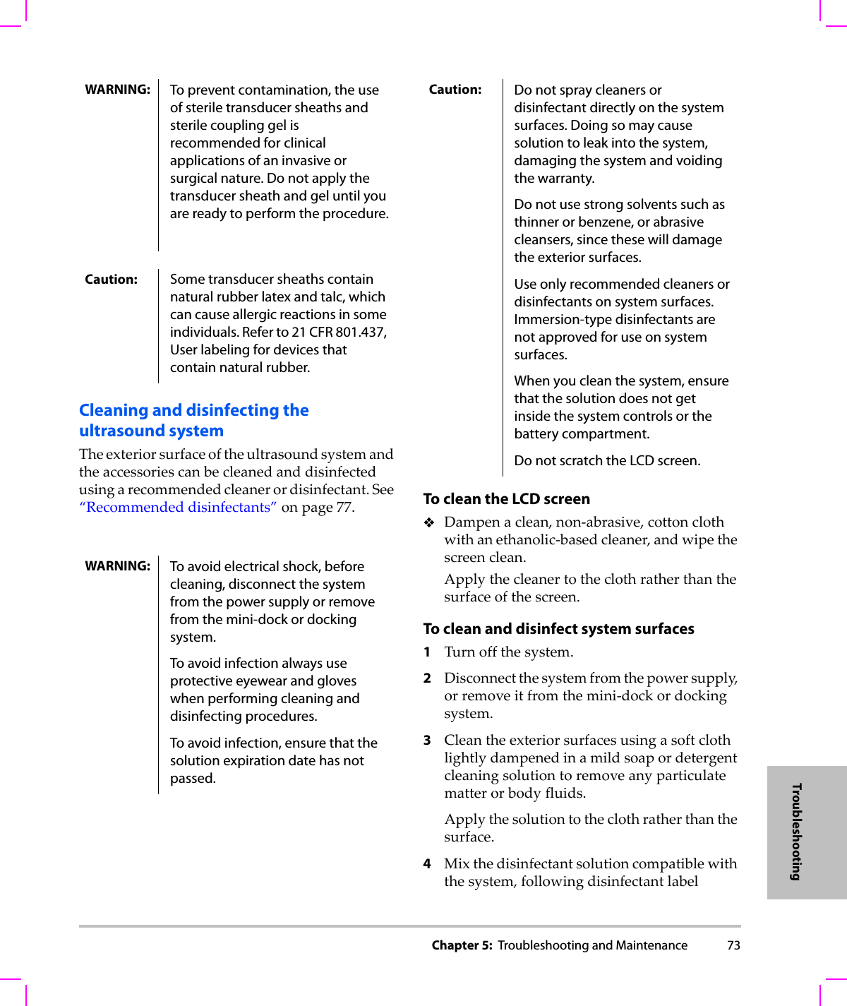 Chapter 5:  Troubleshooting and Maintenance 73TroubleshootingCleaning and disinfecting the ultrasound systemTheexteriorsurfaceoftheultrasoundsystemandtheaccessoriescanbecleanedanddisinfectedusingarecommendedcleanerordisinfectant.See“Recommendeddisinfectants”onpage 77. To clean the LCD screenDampenaclean,non‐abrasive,cottonclothwithanethanolic‐basedcleaner,andwipethescreenclean.Applythecleanertotheclothratherthanthesurfaceofthescreen.To clean and disinfect system surfaces1Turnoffthesystem.2Disconnectthesystemfromthepowersupply,orremoveitfromthemini‐dockordockingsystem.3Cleantheexteriorsurfacesusingasoftclothlightlydampenedinamildsoapordetergentcleaningsolutiontoremoveanyparticulatematterorbodyfluids.Applythesolutiontotheclothratherthanthesurface.4Mixthedisinfectantsolutioncompatiblewiththesystem,followingdisinfectantlabelWARNING: To prevent contamination, the use of sterile transducer sheaths and sterile coupling gel is recommended for clinical applications of an invasive or surgical nature. Do not apply the transducer sheath and gel until you are ready to perform the procedure.Caution: Some transducer sheaths contain natural rubber latex and talc, which can cause allergic reactions in some individuals. Refer to 21 CFR 801.437, User labeling for devices that contain natural rubber.WARNING: To avoid electrical shock, before cleaning, disconnect the system from the power supply or remove from the mini-dock or docking system.To avoid infection always use protective eyewear and gloves when performing cleaning and disinfecting procedures.To avoid infection, ensure that the solution expiration date has not passed.Caution: Do not spray cleaners or disinfectant directly on the system surfaces. Doing so may cause solution to leak into the system, damaging the system and voiding the warranty.Do not use strong solvents such as thinner or benzene, or abrasive cleansers, since these will damage the exterior surfaces.Use only recommended cleaners or disinfectants on system surfaces. Immersion-type disinfectants are not approved for use on system surfaces.When you clean the system, ensure that the solution does not get inside the system controls or the battery compartment. Do not scratch the LCD screen.