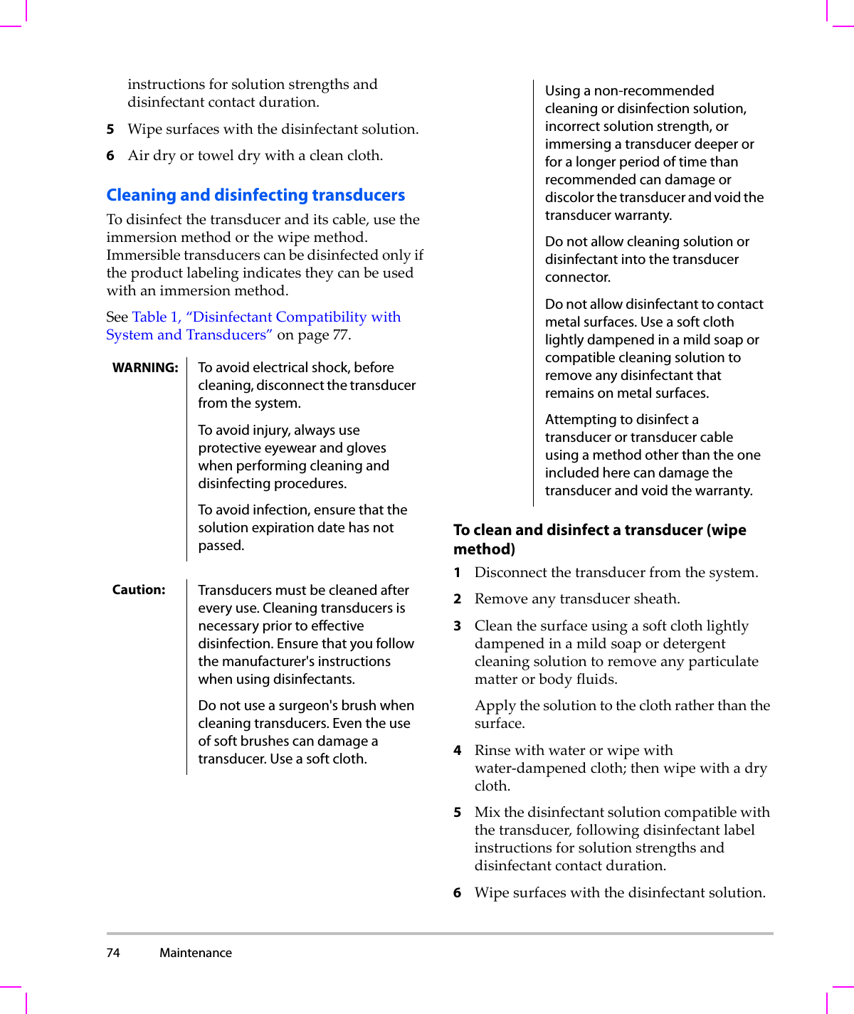 74 Maintenance  instructionsforsolutionstrengthsanddisinfectantcontactduration.5Wipesurfaceswiththedisinfectantsolution.6Airdryortoweldrywithacleancloth.Cleaning and disinfecting transducersTodisinfectthetransduceranditscable,usetheimmersionmethodorthewipemethod.Immersibletransducerscanbedisinfectedonlyiftheproductlabelingindicatestheycanbeusedwithanimmersionmethod.SeeTable 1,“DisinfectantCompatibilitywithSystemandTransducers”onpage 77.To clean and disinfect a transducer (wipe method)1Disconnectthetransducerfromthesystem.2Removeanytransducersheath.3Cleanthesurfaceusingasoftclothlightlydampenedinamildsoapordetergentcleaningsolutiontoremoveanyparticulatematterorbodyfluids.Applythesolutiontotheclothratherthanthesurface.4Rinsewithwaterorwipewithwater‐dampenedcloth;thenwipewithadrycloth.5Mixthedisinfectantsolutioncompatiblewiththetransducer,followingdisinfectantlabelinstructionsforsolutionstrengthsanddisinfectantcontactduration.6Wipesurfaceswiththedisinfectantsolution.WARNING: To avoid electrical shock, before cleaning, disconnect the transducer from the system.To avoid injury, always use protective eyewear and gloves when performing cleaning and disinfecting procedures.To avoid infection, ensure that the solution expiration date has not passed.Caution: Transducers must be cleaned after every use. Cleaning transducers is necessary prior to effective disinfection. Ensure that you follow the manufacturer&apos;s instructions when using disinfectants.Do not use a surgeon&apos;s brush when cleaning transducers. Even the use of soft brushes can damage a transducer. Use a soft cloth.Using a non-recommended cleaning or disinfection solution, incorrect solution strength, or immersing a transducer deeper or for a longer period of time than recommended can damage or discolor the transducer and void the transducer warranty.Do not allow cleaning solution or disinfectant into the transducer connector.Do not allow disinfectant to contact metal surfaces. Use a soft cloth lightly dampened in a mild soap or compatible cleaning solution to remove any disinfectant that remains on metal surfaces.Attempting to disinfect a transducer or transducer cable using a method other than the one included here can damage the transducer and void the warranty.