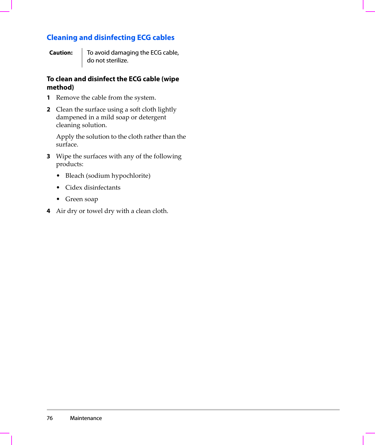 76 Maintenance  Cleaning and disinfecting ECG cablesTo clean and disinfect the ECG cable (wipe method)1Removethecablefromthesystem.2Cleanthesurfaceusingasoftclothlightlydampenedinamildsoapordetergentcleaningsolution.Applythesolutiontotheclothratherthanthesurface.3Wipethesurfaceswithanyofthefollowingproducts:• Bleach(sodiumhypochlorite)•Cidexdisinfectants•Greensoap4Airdryortoweldrywithacleancloth.Caution: To avoid damaging the ECG cable, do not sterilize. 