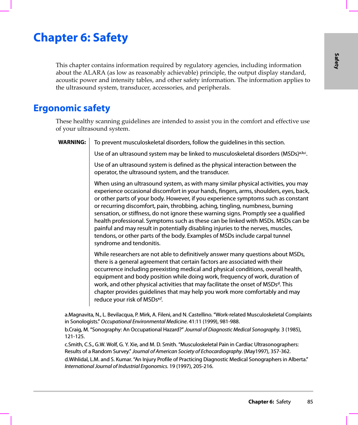 Chapter 6:  Safety 85SafetyChapter 6: SafetyThischaptercontainsinformationrequiredbyregulatoryagencies,includinginformationabouttheALARA(aslowasreasonablyachievable)principle,theoutputdisplaystandard,acousticpowerandintensitytables,andothersafetyinformation.Theinformationappliestotheultrasoundsystem,transducer,accessories,andperipherals.Ergonomic safetyThesehealthyscanningguidelinesareintendedtoassistyouinthecomfortandeffectiveuseofyourultrasoundsystem.WARNING: To prevent musculoskeletal disorders, follow the guidelines in this section.Use of an ultrasound system may be linked to musculoskeletal disorders (MSDs)a,b,c.Use of an ultrasound system is defined as the physical interaction between the operator, the ultrasound system, and the transducer.When using an ultrasound system, as with many similar physical activities, you may experience occasional discomfort in your hands, fingers, arms, shoulders, eyes, back, or other parts of your body. However, if you experience symptoms such as constant or recurring discomfort, pain, throbbing, aching, tingling, numbness, burning sensation, or stiffness, do not ignore these warning signs. Promptly see a qualified health professional. Symptoms such as these can be linked with MSDs. MSDs can be painful and may result in potentially disabling injuries to the nerves, muscles, tendons, or other parts of the body. Examples of MSDs include carpal tunnel syndrome and tendonitis.While researchers are not able to definitively answer many questions about MSDs, there is a general agreement that certain factors are associated with their occurrence including preexisting medical and physical conditions, overall health, equipment and body position while doing work, frequency of work, duration of work, and other physical activities that may facilitate the onset of MSDsd. This chapter provides guidelines that may help you work more comfortably and may reduce your risk of MSDse,f.a.Magnavita, N., L. Bevilacqua, P. Mirk, A. Fileni, and N. Castellino. “Work-related Musculoskeletal Complaints in Sonologists.” Occupational Environmental Medicine. 41:11 (1999), 981-988.b.Craig, M. “Sonography: An Occupational Hazard?” Journal of Diagnostic Medical Sonography. 3 (1985), 121-125.c.Smith, C.S., G.W. Wolf, G. Y. Xie, and M. D. Smith. “Musculoskeletal Pain in Cardiac Ultrasonographers: Results of a Random Survey.” Journal of American Society of Echocardiography. (May1997), 357-362.d.Wihlidal, L.M. and S. Kumar. “An Injury Profile of Practicing Diagnostic Medical Sonographers in Alberta.” International Journal of Industrial Ergonomics. 19 (1997), 205-216.