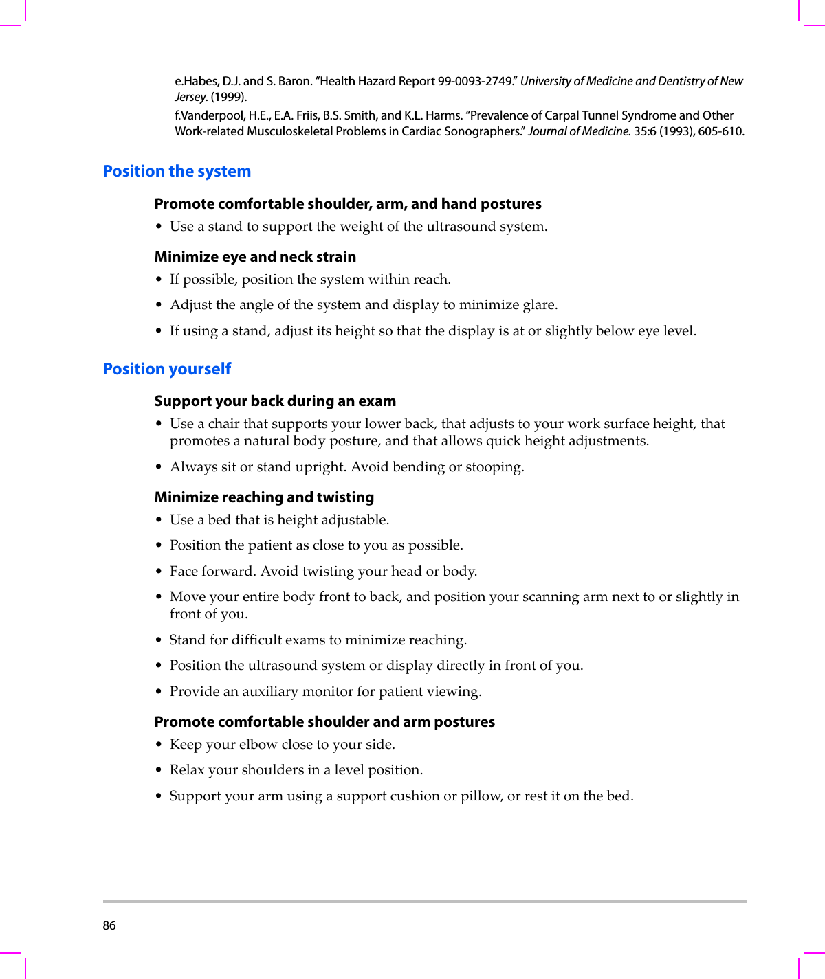 86  Position the systemPromote comfortable shoulder, arm, and hand postures•Useastandtosupporttheweightoftheultrasoundsystem.Minimize eye and neck strain•Ifpossible,positionthesystemwithinreach.•Adjusttheangleofthesystemanddisplaytominimizeglare.•Ifusingastand,adjustitsheightsothatthedisplayisatorslightlybeloweyelevel.Position yourselfSupport your back during an exam•Useachairthatsupportsyourlowerback,thatadjuststoyourworksurfaceheight,thatpromotesanaturalbodyposture,andthatallowsquickheightadjustments.•Alwayssitorstandupright.Avoidbendingorstooping.Minimize reaching and twisting•Useabedthatisheightadjustable.•Positionthepatientasclosetoyouaspossible.•Faceforward.Avoidtwistingyourheadorbody.•Moveyourentirebodyfronttoback,andpositionyourscanningarmnexttoorslightlyinfrontofyou.•Standfordifficultexamstominimizereaching.•Positiontheultrasoundsystemordisplaydirectlyinfrontofyou.•Provideanauxiliarymonitorforpatientviewing.Promote comfortable shoulder and arm postures•Keepyourelbowclosetoyourside.•Relaxyourshouldersinalevelposition.• Supportyourarmusingasupportcushionorpillow,orrestitonthebed.e.Habes, D.J. and S. Baron. “Health Hazard Report 99-0093-2749.” University of Medicine and Dentistry of New Jersey. (1999).f.Vanderpool, H.E., E.A. Friis, B.S. Smith, and K.L. Harms. “Prevalence of Carpal Tunnel Syndrome and Other Work-related Musculoskeletal Problems in Cardiac Sonographers.” Journal of Medicine. 35:6 (1993), 605-610.