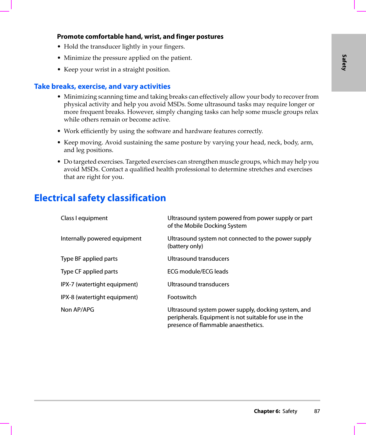 Chapter 6:  Safety 87SafetyPromote comfortable hand, wrist, and finger postures•Holdthetransducerlightlyinyourfingers.• Minimizethepressureappliedonthepatient.•Keepyourwristinastraightposition.Take breaks, exercise, and vary activities• MinimizingscanningtimeandtakingbreakscaneffectivelyallowyourbodytorecoverfromphysicalactivityandhelpyouavoidMSDs.Someultrasoundtasksmayrequirelongerormorefrequentbreaks.However,simplychangingtaskscanhelpsomemusclegroupsrelaxwhileothersremainorbecomeactive.•Workefficientlybyusingthesoftwareandhardwarefeaturescorrectly.•Keepmoving.Avoidsustainingthesameposturebyvaryingyourhead,neck,body,arm,andlegpositions.•Dotargetedexercises.Targetedexercisescanstrengthenmusclegroups,whichmayhelpyouavoidMSDs.Contactaqualifiedhealthprofessionaltodeterminestretchesandexercisesthatarerightforyou.Electrical safety classificationClass I equipment Ultrasound system powered from power supply or part of the Mobile Docking SystemInternally powered equipment Ultrasound system not connected to the power supply (battery only)Type BF applied parts Ultrasound transducersType CF applied parts ECG module/ECG leadsIPX-7 (watertight equipment) Ultrasound transducersIPX-8 (watertight equipment) FootswitchNon AP/APG Ultrasound system power supply, docking system, and peripherals. Equipment is not suitable for use in the presence of flammable anaesthetics.