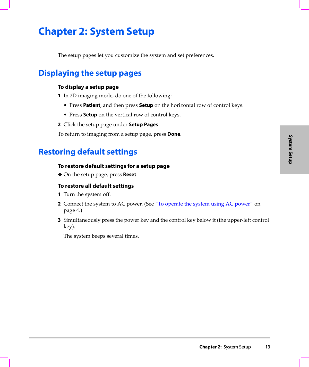 Chapter 2:  System Setup 13System SetupChapter 2: System SetupThesetuppagesletyoucustomizethesystemandsetpreferences.Displaying the setup pagesTo display a setup page1In2Dimagingmode,dooneofthefollowing:•PressPatient,andthenpressSetuponthehorizontalrowofcontrolkeys.•PressSetupontheverticalrowofcontrolkeys.2ClickthesetuppageunderSetup Pages.Toreturntoimagingfromasetuppage,pressDone.Restoring default settingsTo restore default settings for a setup pageOnthesetuppage,press Reset.To restore all default settings1Turnthesystemoff.2ConnectthesystemtoACpower.(See“TooperatethesystemusingACpower”onpage 4.)3Simultaneouslypressthepowerkeyandthecontrolkeybelowit(theupper‐leftcontrolkey).Thesystembeepsseveraltimes.