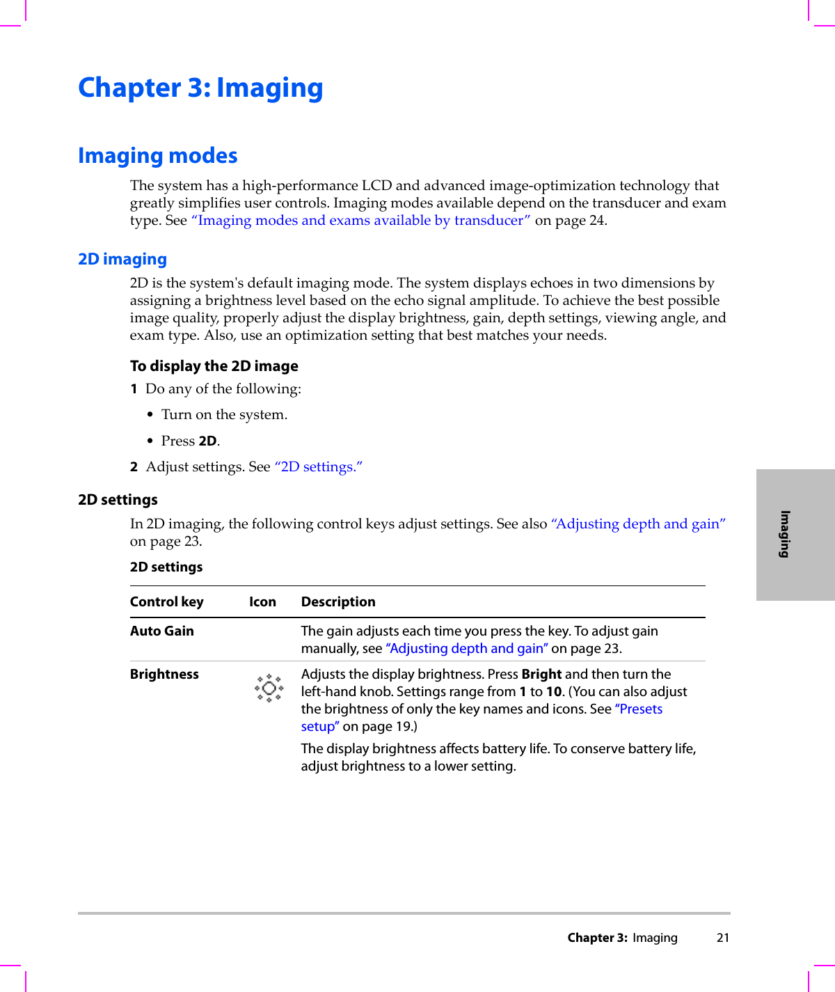 Chapter 3:  Imaging 21ImagingChapter 3: ImagingImaging modesThesystemhasahigh‐performanceLCDandadvancedimage‐optimizationtechnologythatgreatlysimplifiesusercontrols.Imagingmodesavailabledependonthetransducerandexamtype.See“Imagingmodesandexamsavailablebytransducer”onpage 24.2D imaging2Disthesystemʹsdefaultimagingmode.Thesystemdisplaysechoesintwodimensionsbyassigningabrightnesslevelbasedontheechosignalamplitude.Toachievethebestpossibleimagequality,properlyadjustthedisplaybrightness,gain,depthsettings,viewingangle,andexamtype.Also,useanoptimizationsettingthatbestmatchesyourneeds.To display the 2D image1Doanyofthefollowing:•Turnonthesystem.•Press2D.2Adjustsettings.See“2Dsettings.”2D settingsIn2Dimaging,thefollowingcontrolkeysadjustsettings.Seealso“A d j u s t i n g depthandgain”onpage 23.2D settingsControl key Icon DescriptionAuto Gain The gain adjusts each time you press the key. To adjust gain manually, see “Adjusting depth and gain” on page 23.Brightness Adjusts the display brightness. Press Bright and then turn the left-hand knob. Settings range from 1 to 10. (You can also adjust the brightness of only the key names and icons. See “Presets setup” on page 19.) The display brightness affects battery life. To conserve battery life, adjust brightness to a lower setting.