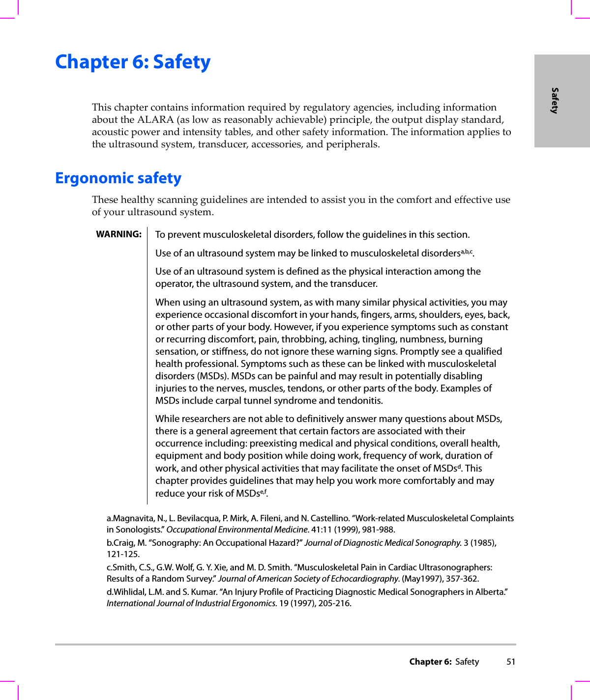 Chapter 6:  Safety 51SafetyChapter 6: SafetyThischaptercontainsinformationrequiredbyregulatoryagencies,includinginformationabouttheALARA(aslowasreasonablyachievable)principle,theoutputdisplaystandard,acousticpowerandintensitytables,andothersafetyinformation.Theinformationappliestotheultrasoundsystem,transducer,accessories,andperipherals.Ergonomic safetyThesehealthyscanningguidelinesareintendedtoassistyouinthecomfortandeffectiveuseofyourultrasoundsystem.WARNING: To prevent musculoskeletal disorders, follow the guidelines in this section.Use of an ultrasound system may be linked to musculoskeletal disordersa,b,c.Use of an ultrasound system is defined as the physical interaction among the operator, the ultrasound system, and the transducer.When using an ultrasound system, as with many similar physical activities, you may experience occasional discomfort in your hands, fingers, arms, shoulders, eyes, back, or other parts of your body. However, if you experience symptoms such as constant or recurring discomfort, pain, throbbing, aching, tingling, numbness, burning sensation, or stiffness, do not ignore these warning signs. Promptly see a qualified health professional. Symptoms such as these can be linked with musculoskeletal disorders (MSDs). MSDs can be painful and may result in potentially disabling injuries to the nerves, muscles, tendons, or other parts of the body. Examples of MSDs include carpal tunnel syndrome and tendonitis.While researchers are not able to definitively answer many questions about MSDs, there is a general agreement that certain factors are associated with their occurrence including: preexisting medical and physical conditions, overall health, equipment and body position while doing work, frequency of work, duration of work, and other physical activities that may facilitate the onset of MSDsd. This chapter provides guidelines that may help you work more comfortably and may reduce your risk of MSDse,f.a.Magnavita, N., L. Bevilacqua, P. Mirk, A. Fileni, and N. Castellino. “Work-related Musculoskeletal Complaints in Sonologists.” Occupational Environmental Medicine. 41:11 (1999), 981-988.b.Craig, M. “Sonography: An Occupational Hazard?” Journal of Diagnostic Medical Sonography. 3 (1985), 121-125.c.Smith, C.S., G.W. Wolf, G. Y. Xie, and M. D. Smith. “Musculoskeletal Pain in Cardiac Ultrasonographers: Results of a Random Survey.” Journal of American Society of Echocardiography. (May1997), 357-362.d.Wihlidal, L.M. and S. Kumar. “An Injury Profile of Practicing Diagnostic Medical Sonographers in Alberta.” International Journal of Industrial Ergonomics. 19 (1997), 205-216.