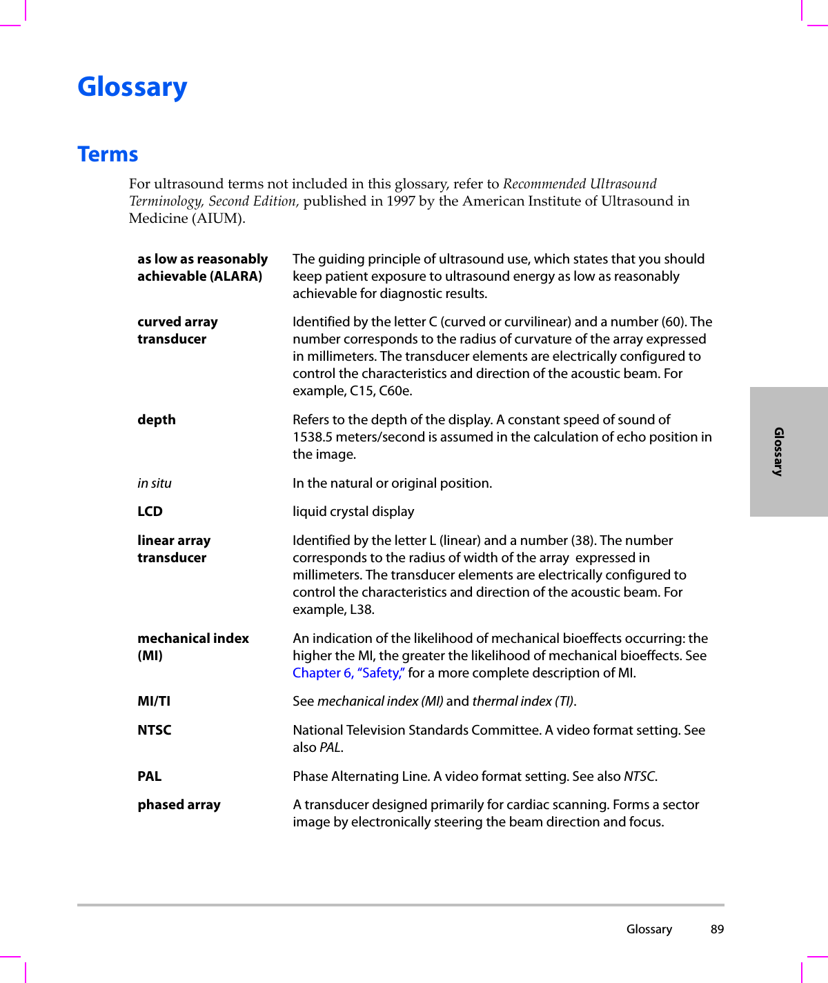  Glossary 89GlossaryGlossaryTermsForultrasoundtermsnotincludedinthisglossary,refertoRecommendedUltrasoundTerminology,SecondEdition,publishedin1997bytheAmericanInstituteofUltrasoundinMedicine(AIUM).as low as reasonably achievable (ALARA)The guiding principle of ultrasound use, which states that you should keep patient exposure to ultrasound energy as low as reasonably achievable for diagnostic results.curved array transducerIdentified by the letter C (curved or curvilinear) and a number (60). The number corresponds to the radius of curvature of the array expressed in millimeters. The transducer elements are electrically configured to control the characteristics and direction of the acoustic beam. For example, C15, C60e.depth Refers to the depth of the display. A constant speed of sound of 1538.5 meters/second is assumed in the calculation of echo position in the image.in situ In the natural or original position.LCD liquid crystal displaylinear array transducerIdentified by the letter L (linear) and a number (38). The number corresponds to the radius of width of the array  expressed in millimeters. The transducer elements are electrically configured to control the characteristics and direction of the acoustic beam. For example, L38.mechanical index (MI)An indication of the likelihood of mechanical bioeffects occurring: the higher the MI, the greater the likelihood of mechanical bioeffects. See Chapter 6, “Safety,” for a more complete description of MI.MI/TI See mechanical index (MI) and thermal index (TI).NTSC National Television Standards Committee. A video format setting. See also PAL.PAL Phase Alternating Line. A video format setting. See also NTSC.phased array A transducer designed primarily for cardiac scanning. Forms a sector image by electronically steering the beam direction and focus.