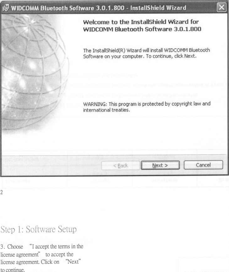 Welcome to the InstallShield Wizard forWIDCOMMBluetoothSoftware3.0.1.BOOThe InstaIlShield(R) Wizard will install WIDCOMM BluetoothSoftware on your computer,To continue,clickNext,WARNING: ThiSprogram is,protected by copyright law andinternational treaties,21:3.Choose&quot;racceptthetennsin thelicenseagreement to acceptthelicenseagreement.Click on &quot;Next&quot;to continue.