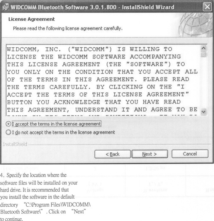 Pleaseread the followinglicenseagreementcarefully,I DCOJvIM,INC. (&quot;WIDCOMM&quot;) IS WILLING TOLICENSE THE WIDCOMM SOFTWARE ACCOMPANYINGTHIS LICENSE AGREEMENT (THE &quot;SOFTWARE&quot;) TOYOU ONLY ON THE CONDITION THAT YOU ACCEPT ALLOF THE TERMS IN THIS AGREEMENT. PLEASE READTHE TERMS CAREFULLY. BY CLICKING ON THE &quot;IACCEPT THE TERMS OF THIS LICENSE AGREEMENT&quot;BUTTON YOU ACKNOWLEDGE THAT YOU HAVE READTHI S AGREEMENT, UNDERS,TAND IT AND AGREE TO BE- --- -- -. ----..00 &quot;&apos;&quot;,., -- --@ ~i~~~~~I6:~:~~im~::!~Ih~~!!~~6:~~:~~f~~:~~:~~l0r&apos;go not accept the terms in the license agreement&apos;.Cancel4. Specify the location where thesoftware files will be installed on yourhard drive. It is recommended thatyou install the software in the defaultdirectory &quot;C:\Program Files\WIDCOMM\Bluetooth Software\&quot; . Click on &quot;Next&quot;to continue.