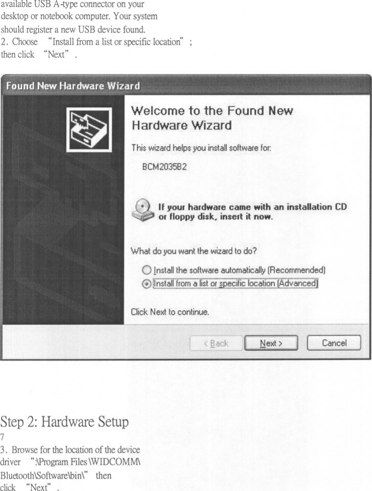 available USB A-type connector on yourdesktop or notebook computer. Your systemshould register a new USB device found.2. Choose &quot;Install from a list or specific location&apos; ;then click &quot;Next&quot; .Welcome to the Found NewHardware WizardThi$wizard.help$ you in$tall $oftware for:BCM2035B2Ifyour hardwarecame with an installation CDodloppy disk. insert it now.What do you want the wizard to do?Imtall the $oftware automatically (Recommended)@ li.h~.t~ri.Ji.Q.~:.&apos;~&apos;:.i.lif&apos;i?&apos;i.&apos;i.P..~.g.iH9&quot;.i.Q.g.~.t!&apos;i?&apos;6]~.~.v..~.6.g.~.~1Click Next to continue.CancelStep 2: Hardware Setup73. Browse for the location of the devicedriver&quot; :\Program Files \WIDCOMM\Bluetooth\Software\bin\&quot; thenclick &quot;Next&quot;.