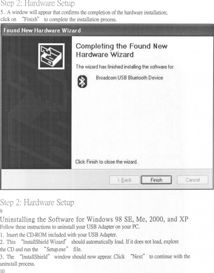 2: Hardware Setup5. A window will appear that confums the completion of the hardware installation;click on &quot;Finish&quot; to complete the installation process.Completing the Found NewHardware WizardThe wizard has finished installing the software for:0BroadcomUSB Bluetooth DeviceClick Finish to close the wizard.Step Hardware Setup9Uninstallingthe Software for Windows98 SE, Me, 2000, and XPFollow these instructions to uninstall your USB Adapter on your Pc.1. Insert the CD-ROM included with your USB Adapter.2. This &quot;InstallShield Wizard&quot; should automatically load. If it does not load, explorethe CD and run the &quot;Setup.exe&quot; file.3. The &quot;InstallShield&quot; window should now appear. Click &quot;Next&quot; to continue with theuninstall process.10
