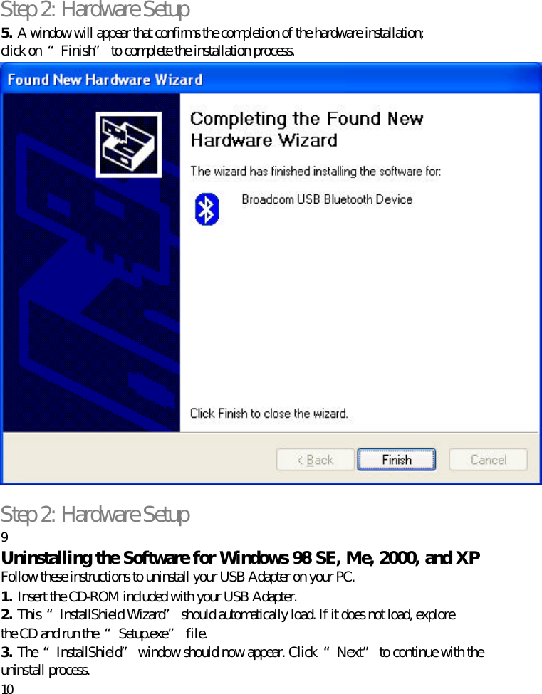 Step 2: Hardware Setup 5. A window will appear that confirms the completion of the hardware installation; click on  “Finish” to complete the installation process.   Step 2: Hardware Setup 9 Uninstalling the Software for Windows 98 SE, Me, 2000, and XP Follow these instructions to uninstall your USB Adapter on your PC. 1. Insert the CD-ROM included with your USB Adapter. 2. This “InstallShield Wizard” should automatically load. If it does not load, explore the CD and run the  “Setup.exe” file. 3. The  “InstallShield” window should now appear. Click  “Next” to continue with the uninstall process. 10  